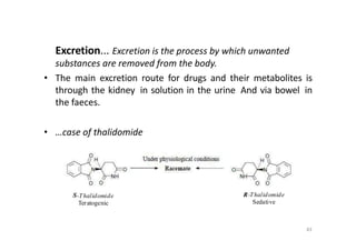 Excretion... Excretion is the process by which unwanted
substances are removed from the body.
• The main excretion route for drugs and their metabolites is
through the kidney in solution in the urine And via bowel in
the faeces.
• …case of thalidomide
S-Thalidomide
Teratogenic
83
R-Thalidomide
Sedative
 