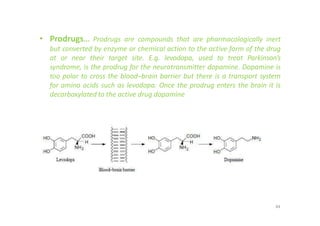 • Prodrugs... Prodrugs are compounds that are pharmacologically inert
but converted by enzyme or chemical action to the active form of the drug
at or near their target site. E.g. levodopa, used to treat Parkinson’s
syndrome, is the prodrug for the neurotransmitter dopamine. Dopamine is
too polar to cross the blood–brain barrier but there is a transport system
for amino acids such as levodopa. Once the prodrug enters the brain it is
decarboxylated to the active drug dopamine
84
 