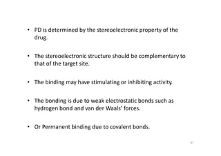 87
• PD is determined by the stereoelectronic property of the
drug.
• The stereoelectronic structure should be complementary to
that of the target site.
• The binding may have stimulating or inhibiting activity.
• The bonding is due to weak electrostatic bonds such as
hydrogen bond and van der Waals’ forces.
• Or Permanent binding due to covalent bonds.
 