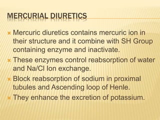 MERCURIAL DIURETICS
 Mercuric diuretics contains mercuric ion in
their structure and it combine with SH Group
containing enzyme and inactivate.
 These enzymes control reabsorption of water
and Na/Cl Ion exchange.
 Block reabsorption of sodium in proximal
tubules and Ascending loop of Henle.
 They enhance the excretion of potassium.
 