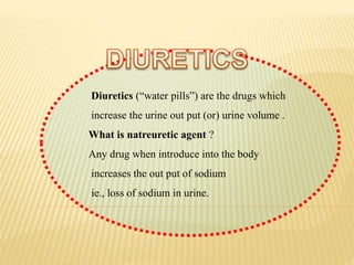 Diuretics (“water pills”) are the drugs which
increase the urine out put (or) urine volume .
What is natreuretic agent ?
Any drug when introduce into the body
increases the out put of sodium
ie., loss of sodium in urine.
 