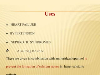 Uses
 HEART FAILURE
 HYPERTENSION
 NEPHROTIC SYNDROMES
 Alkalizing the urine.
These are given in combination with amiloride,allopurinol to
prevent the formation of calcium stones in hyper calciuric
 