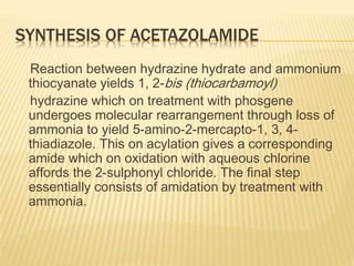 SYNTHESIS OF ACETAZOLAMIDE
Reaction between hydrazine hydrate and ammonium
thiocyanate yields 1, 2-bis (thiocarbamoyl)
hydrazine which on treatment with phosgene
undergoes molecular rearrangement through loss of
ammonia to yield 5-amino-2-mercapto-1, 3, 4-
thiadiazole. This on acylation gives a corresponding
amide which on oxidation with aqueous chlorine
affords the 2-sulphonyl chloride. The final step
essentially consists of amidation by treatment with
ammonia.
 