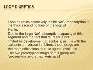 LOOP DIURETICS
Loop diuretics selectively inhibit NaCl reabsorption in
the thick ascending limb of the loop of
Henle.
Due to the large NaCl absorptive capacity of this
segment and the fact that diuresis is not
limited by development of acidosis, as it is with the
carbonic anhydrase inhibitors, these drugs are
the most efficacious diuretic agents available.
The two prototypical drugs of this group are
furosemide and ethacrynic acid
 