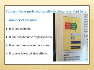 Furosemide is preferred usually to ethacrynic acid for a
number of reasons:
 It is less ototoxic.
 It has broader dose response curve.
 It is more convenient for i.v. use.
 It causes fewer git side effects.
 