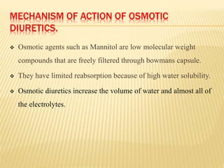MECHANISM OF ACTION OF OSMOTIC
DIURETICS.
 Osmotic agents such as Mannitol are low molecular weight
compounds that are freely filtered through bowmans capsule.
 They have limited reabsorption because of high water solubility.
 Osmotic diuretics increase the volume of water and almost all of
the electrolytes.
 