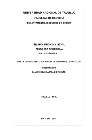 UNIVERSIDAD NACIONAL DE TRUJILLO
               FACULTAD DE MEDICINA

         DEPARTAMENTO ACADÉMICO DE CIRUGÍA




               SILABO: MEDICINA LEGAL
                 SEXTO AÑO DE MEDICINA

                    AÑO ACADÉMICO 2011



JEFE DE DEPARTAMENTO ACADÉMICO: Dr. EDUARDO ROJAS HIDALGO


                      COORDINADOR:

             Dr. WENCESLAO AZABACHE PUENTE




                     TRUJILLO – PERU




                     M A R Z O - 2011
 