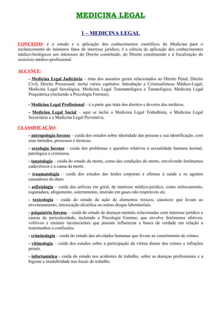 MEDICINA LEGAL

                                  1 – MEDICINA LEGAL
CONCEITO: é o estudo e a aplicação dos conhecimentos científicos da Medicina para o
esclarecimento de inúmeros fatos de interesse jurídico; é a ciência de aplicação dos conhecimentos
médico-biológicos aos interesses do Direito constituído, do Direito constituendo e à fiscalização do
exercício médico-profissional.

ALCANCE:
     - Medicina Legal Judiciária – trata dos assuntos gerais relacionados ao Direito Penal, Direito
     Civil, Direito Processual; inclui vários capítulos: Introdução e Criminalísticas Médico-Legal,
     Medicina Legal Sexológica, Medicina Legal Traumatológica e Tanatológica, Medicina Legal
     Psiquiátrica (incluindo a Psicologia Forense).

     - Medicina Legal Profissional – é a parte que trata dos direitos e deveres dos médicos.
     - Medicina Legal Social – aqui se inclui a Medicina Legal Trabalhista, a Medicina Legal
     Securitária e a Medicina Legal Preventiva.

CLASSIFICAÇÃO:
     - antropologia forense – cuida dos estudos sobre identidade das pessoas e sua identificação, com
     seus métodos, processos e técnicas.
     - sexologia forense – cuida dos problemas e questões relativos à sexualidade humana normal,
     patológica e criminosa.
     - tanatologia – cuida do estudo da morte, como das condições do morto, envolvendo fenômenos
     cadavéricos e a causa da morte.
     - traumatologia – cuida dos estudos das lesões corporais e ofensas à saúde e os agentes
     causadores do dano.
     - asfixiologia – cuida das asfixias em geral, de interesse médico-jurídico, como enforcamento,
     esganadura, afogamento, soterramento, imersão em gases não respiráveis etc.
     - toxicologia – cuida do estudo da ação de elementos tóxicos, cáusticos que levam ao
     envenenamento, intoxicação alcoólica ou outras drogas laboratoriais.
     - psiquiatria forense – cuida do estudo de doenças mentais relacionadas com interesse jurídico e
     causas de periculosidade, incluindo a Psicologia Forense, que envolve fenômenos afetivos,
     volitivos e mentais inconscientes que possam influenciar a busca da verdade em relação a
     testemunhos e confissões.
     - criminologia – cuida do estudo das atividades humanas que levam ao cometimento de crimes.
     - vitimologia – cuida dos estudos sobre a participação da vítima diante dos crimes e infrações
     penais.
     - infortunística - cuida do estudo nos acidentes de trabalho, sobre as doenças profissionais e a
     higiene e insalubridade nos locais de trabalho.
 