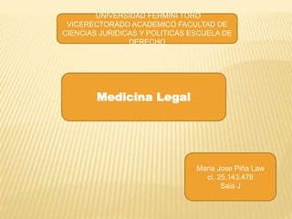 Medicina Legal
Maria Jose Piña Law
ci. 25.143.478
Saia J
UNIVERSIDAD FERMINI TORO
VICERECTORADO ACADEMICO FACULTAD DE
CIENCIAS JURIDICAS Y POLITICAS ESCUELA DE
DERECHO
 