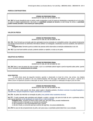 Arlindo Ugulino Netto; Luiz Gustavo Barros; Yuri Leite Eloy – MEDICINA LEGAL – MEDICINA P8 – 2011.1
10
PERÍCIA CONTRADITÓRIA
CÓDIGO DE PROCESSO PENAL
DECRETO-LEI Nº 3.689, DE 3 DE OUTUBRO DE 1941
Art. 180. Se houver diverg…ncia entre os peritos, ser„o consignadas no auto do exame as declara‚‡es e respostas de um e de outro,
ou cada um redigirˆ separadamente o seu laudo, e a autoridade nomeará um terceiro; se este divergir de ambos, a autoridade
poderá mandar proceder a novo exame por outros peritos.
VALOR DA PROVA
CÓDIGO DE PROCESSO PENAL
DECRETO-LEI Nº 3.689, DE 3 DE OUTUBRO DE 1941
Art. 155. O juiz formarˆ sua convic‚„o pela livre aprecia‚„o da prova produzida em contraditƒrio judicial, n„o podendo fundamentar
sua decis„o exclusivamente nos elementos informativos colhidos na investiga‚„o, ressalvadas as provas cautelares, n„o repet•veis e
antecipadas.
Parágrafo único. Somente quanto ao estado das pessoas ser„o observadas as restri‚‡es estabelecidas na lei civil.
Art. 182. O juiz n„o ficarˆ adstrito ao laudo, podendo aceitˆ-lo ou rejeitˆ-lo, no todo ou em parte.
OBJETIVO DA PERÍCIA
CÓDIGO DE PROCESSO PENAL
DECRETO-LEI Nº 3.689, DE 3 DE OUTUBRO DE 1941
Art. 184. Salvo o caso de exame de corpo de delito, o juiz ou a autoridade policial negarˆ a per•cia requerida pelas partes, quando
n„o for necessˆria ao esclarecimento da verdade.
DOS PERITOS
O perito deve atuar da seguinte maneira: apontar o observado no local do crime, nas armas, nos objetos
(criminal) e no exame do cadˆver e do vivo (m€dico-legista). Ele n„o julga, n„o defende e nem acusa – apenas v… e
refere (visum et repertum) durante a descri‚„o do laudo, sendo a ele proibido a realiza‚„o de algum ju•zo de valor.
CÓDIGO DE PROCESSO PENAL
DECRETO-LEI Nº 3.689, DE 3 DE OUTUBRO DE 1941
Art. 275. O perito, ainda quando n„o oficial, estarˆ sujeito † disciplina judiciˆria. [Auxiliares eventuais da justiça:Suspeições e
impedimentos; Sanções disciplinares e legais; Subordinados à autoridade]
Art. 276. As partes n„o intervir„o na nomea‚„o do perito. [mas poderão indicar assistentes técnicos]
Art. 277. O perito nomeado pela autoridade serˆ obrigado a aceitar o encargo, sob pena de multa de cem a quinhentos mil-r€is,
salvo escusa atend•vel. [a não atualização da moeda tornou a multa inexistente]
Parágrafo único. Incorrerˆ na mesma multa o perito que, sem justa causa, provada imediatamente:
a) deixar de acudir † intima‚„o ou ao chamado da autoridade;
b) n„o comparecer no dia e local designados para o exame;
c) n„o der o laudo, ou concorrer para que a per•cia n„o seja feita, nos prazos estabelecidos.
Art. 278. No caso de n„o-comparecimento do perito, sem justa causa, a autoridade poderˆ determinar a sua condu‚„o.
 