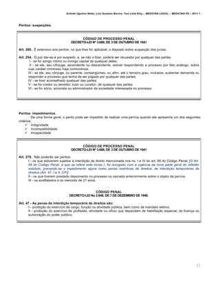 Arlindo Ugulino Netto; Luiz Gustavo Barros; Yuri Leite Eloy – MEDICINA LEGAL – MEDICINA P8 – 2011.1
11
Peritos: suspeições.
CÓDIGO DE PROCESSO PENAL
DECRETO-LEI Nº 3.689, DE 3 DE OUTUBRO DE 1941
Art. 280. É extensivo aos peritos, no que lhes for aplicável, o disposto sobre suspeição dos juízes.
Art. 254. O juiz dar-se-á por suspeito, e, se não o fizer, poderá ser recusado por qualquer das partes:
I - se for amigo íntimo ou inimigo capital de qualquer deles;
II - se ele, seu cônjuge, ascendente ou descendente, estiver respondendo a processo por fato análogo, sobre
cujo caráter criminoso haja controvérsia;
III - se ele, seu cônjuge, ou parente, consangüíneo, ou afim, até o terceiro grau, inclusive, sustentar demanda ou
responder a processo que tenha de ser julgado por qualquer das partes;
IV - se tiver aconselhado qualquer das partes;
V - se for credor ou devedor, tutor ou curador, de qualquer das partes;
Vl - se for sócio, acionista ou administrador de sociedade interessada no processo.
Peritos: impedimentos.
De uma forma geral, o perito pode ser impedido de realizar uma perícia quando ele apresenta um dos seguintes
critérios:
 Indignidade
 Incompatibilidade
 Incapacidade
CÓDIGO DE PROCESSO PENAL
DECRETO-LEI Nº 3.689, DE 3 DE OUTUBRO DE 1941
Art. 279. Não poderão ser peritos:
I - os que estiverem sujeitos à interdição de direito mencionada nos ns. I e IV do art. 69 do Código Penal; [O Art.
69 do Código Penal, a que se refere este inciso I, foi revogado com a vigência da nova parte geral do referido
estatuto, prevendo-se o impedimento agora como penas restritivas de direitos, de interdição temporárias de
direitos (Art. 47, I e II, CP)]
II - os que tiverem prestado depoimento no processo ou opinado anteriormente sobre o objeto da perícia;
III - os analfabetos e os menores de 21 anos.
CÓDIGO PENAL
DECRETO-LEI No 2.848, DE 7 DE DEZEMBRO DE 1940.
Art. 47 - As penas de interdição temporária de direitos são:
I - proibição do exercício de cargo, função ou atividade pública, bem como de mandato eletivo;
II - proibição do exercício de profissão, atividade ou ofício que dependam de habilitação especial, de licença ou
autorização do poder público;
 