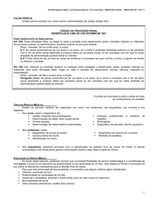 Arlindo Ugulino Netto; Luiz Gustavo Barros; Yuri Leite Eloy – MEDICINA LEGAL – MEDICINA P8 – 2011.1
12
FALSA PERÍCIA
A falsa perícia constitui um crime contra a administração da Justiça (Artigo 342).
CÓDIGO DE PROCESSO PENAL
DECRETO-LEI Nº 3.689, DE 3 DE OUTUBRO DE 1941
Falso testemunho ou falsa perícia
Art. 342. Fazer afirmação falsa, ou negar ou calar a verdade como testemunha, perito, contador, tradutor ou intérprete
em processo judicial, ou administrativo, inquérito policial, ou em juízo arbitral:
Pena - reclusão, de um a três anos, e multa.
§ 1º As penas aumentam-se de um sexto a um terço, se o crime é praticado mediante suborno ou se cometido
com o fim de obter prova destinada a produzir efeito em processo penal, ou em processo civil em que for parte
entidade da administração pública direta ou indireta.
§ 2º O fato deixa de ser punível se, antes da sentença no processo em que ocorreu o ilícito, o agente se retrata
ou declara a verdade.
Art. 343. Dar, oferecer ou prometer dinheiro ou qualquer outra vantagem a testemunha, perito, contador, tradutor ou
intérprete, para fazer afirmação falsa, negar ou calar a verdade em depoimento, perícia, cálculos, tradução ou
interpretação:
Pena - reclusão, de três a quatro anos, e multa.
Parágrafo único. As penas aumentam-se de um sexto a um terço, se o crime é cometido com o fim de obter
prova destinada a produzir efeito em processo penal ou em processo civil em que for parte entidade da
administração pública direta ou indireta.
“A justiƒa se concretiza a partir e antes de tudo,
do conhecimento da verdade”
TIPOS DE PERƒCIAS M„DICAS
Podem as perícias médicas ser realizadas nos vivos, nos cadáveres, nos esqueletos, nos animais e nos
objetivos.
 Nos vivos, visam o diagnóstico de:
 Lesões corporais (traumatológicos);
 Determinação de idade, sexo, grupo social;
 Crimes sexuais;
 Determinação de maternidade e paternidade;
 Doenças profissionais e acidente de
trabalho;
 Embriaguez;
 Diagnóstico de gravidez, aborto, puerpério.
 Nos cadáveres, visam:
 Diagnóstico de causa da morte;
 Causa jurídica da morte;
 Identificação do morto;
 Diagnóstico de veneno em vísceras;
 Retirada de projéteis.
 Nos esqueletos, podemos proceder com a identificação do cadáver e/ou da causa da morte. O estudo
antropológico dos ossos pode garantir informações sobre a raça, sexo e idade da vítima.
FINALIDADE DA PERƒCIA M„DICA
Ao longo deste capítulo, podemos concluir que a principal finalidade da perícia médico-legal é a constituição de
uma prova. A prova é um elemento da autenticidade ou da veracidade de um fato. Seu objetivo é formar a convicção do
juiz sobre os elementos necessários para a decisão final da causa.
Para que esta prova seja de boa qualidade, é necessário que alguns critérios sejam obedecidos:
 Objetivo: convicção do juiz
 Autenticidade ou veracidade de um fato
 Imparcial e verdadeira, devendo o perito evitar juízo de valor (visum et repertum)
 Boa qualidade da prova
 Dano pessoal (caracterizar, avaliar dano prévio).
 