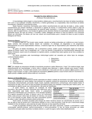 Arlindo Ugulino Netto; Luiz Gustavo Barros; Yuri Leite Eloy – MEDICINA LEGAL – MEDICINA P8 – 2011.1
13
MED RESUMOS 2011
NETTO, Arlindo Ugulino; CORREIA, Luiz Gustavo.
MEDICINA LEGAL
TRAUMATOLOGIA MÉDICO-LEGAL
(Professor Ronivaldo Barros)
A traumatologia m€dico-legal € a ˆrea temˆtica voltada para o reconhecimento dos tipos de les‡es traumˆticas,
bem como a sua avalia‚„o completa. Atualmente, o m€dico generalista, ou o especialista, deve reconhecer as les‡es
traumˆticas e, identificar a sua poss•vel causa.
Neste Cap•tulo, teceremos informa‚‡es para melhor reconhecimento de cada tipo de les„o e, ainda, avaliar
caracter•sticas que possam identificar o mecanismo e agente do trauma. O conhecimento jur•dico bˆsico € algo de
extrema importŽncia apƒs o reconhecimento da poss•vel les„o traumˆtica: o m€dico, na sua condi‚„o profissional,
assume, al€m do papel t€cnico, uma fun‚„o de agente social, devendo informar †s autoridades competentes, poss•veis
agress‡es f•sicas. No caso da crian‚a, o Conselho Tutelar, Delegado de Policia ou Vara da InfŽncia e da Juventude
devem ser informados. Os idosos, por sua vez, devem ser encaminhados para o Juizado do Idoso ou para a prƒpria
Delegacia de Pol•cia.
CONCEITOS GERAIS
A medicina legal tem, por fun‚„o nesta ocasi„o, estudar as les‡es produzidas por viol…ncia ao corpo humano.
Nesta vertente, tr…s principais fatores devem ser avaliados: (1) etiologia, (2) diagnƒstico e (3) prognƒstico.
Diferentemente de outras especialidades m€dicas, a medicina legal n„o se responsabiliza pelo tratamento das les‡es
traumˆticas.
No geral, as les‡es traumˆticas, sob a perspectiva jur•dica, podem causar implica‚‡es legais em todas as
esferas do Direito: penal, civis e trabalhistas, etc., o que nos denota a importŽncia do reconhecimento adequado das
les‡es. Entretanto, assim como foi enfatizado no cap•tulo anterior, a anˆlise feita neste cap•tulo vai ter foco a anˆlise na
seara penal.
Os danos estudados pela traumatologia m€dico-legal podem ser causados por vˆrios tipos de energias,
conforme listadas abaixo:
 MecŽnica;
 F•sica;
 Qu•mica;
 F•sico-Qu•mica;
 Bioqu•mica;
 BiodinŽmica;
 Mistas.
OBS
1
: Em rela‚„o ao mecanismo de les„o € importante conceituar e saber diferenciar o “meio”. Em medicina legal, mais
especificamente em traumatologia, o termo meio € utilizado para descrever o objeto utilizado para causar a les„o,
conforme citado acima. Tomando este conceito como refer…ncia o meio pode ser ativo ou passivo, ativo quando o meio
atinge o corpo humano, ou seja, o meio estava em movimento; passivo quando o corpo humano estˆ em movimento e o
objeto parado e mista, quando ambos est„o em movimento.
ENERGIA DE ORDEM MEC‰NICA
A energia de ordem mecŽnica € aquela capacitada em alterar o estado de movimento e de repouso de um corpo.
Podem ser causadas por vˆrios objetos, que possuem um espectro variˆvel de mecanismos de a‚„o, desde press„o,
compress„o, descompress„o, percuss„o, tra‚„o, tor‚„o, explos„o, deslizamento, contrachoque, at€ as les‡es mistas. O
mecanismo de a‚„o, bem como os tipos de les‡es traumˆticas podem ser avaliadas e descritas pelo m€dico perito, em
contradi‚„o ao agente causal, que, eventualmente, n„o pode ser identificado.
O perito m€dico, na vig…ncia da avalia‚„o da les„o
traumˆtica, n„o possui subs•dios suficientes para determinar qual o
meio responsˆvel pela les„o. Assim sendo, € praticamente
imposs•vel a identifica‚„o que uma tesoura, numa situa‚„o hipot€tica,
foi a agente causadora da les„o. A tesoura, que € um instrumento
sƒlido, pode provocar vˆrios tipos de les‡es no indiv•duo, de acordo
com a sua inser‚„o na pele, desde uma a‚„o contundente (quando
se utiliza o cabo), at€ p€rfuro-cortante (utiliza as lŽminas).
Assim sendo, as les‡es causadas pela energia de ordem mecŽnica devem ser classificadas de acordo com o
tipo de a‚„o (e n„o de acordo com o instrumento utilizado ou com o meio envolvido; a n„o ser que o instrumento esteja
instalado no foco da les„o) e, para cada tipo de a‚„o, forma-se um tipo espec•fico de ferida.
A a‚„o da agress„o mecŽnica pode ser classificada em seis tipos: perfurante, cortante e contundente e suas
combina‚‡es (p€rfurto-cortante, perfuro-contundente e corto-contundente). O tipo de ferida provocada por estes
mecanismos de a‚„o est„o resumidos na tabela anterior e, a partir de agora, ser„o vistos detalhadamente.
Tipo de ação Tipo de ferida
Perfurante Punctiforme
Cortante Cortada
Contundente Contusa
P€rfuro-cortante P€rfuro-cortada
P€rfuro-contundente P€rfuro-contusa
Corto-contundente Corto-contusa
 