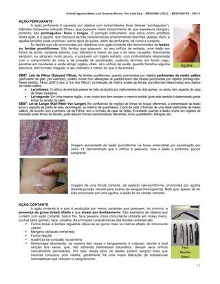 Arlindo Ugulino Netto; Luiz Gustavo Barros; Yuri Leite Eloy – MEDICINA LEGAL – MEDICINA P8 – 2011.1
14
AÇÃO PERFURANTE
A a‚„o perfurante € causada por objetos com extremidades finas (leia-se “pontiagudas”),
diŽmetro transverso reduzido (finos), que possuem maior comprimento do que espessura (longos);
portanto, s„o pontiagudos, finos e longos. O principal instrumento, que serve como protƒtipo
desta a‚„o, € a agulha, que mensura as tr…s caracter•sticas anteriormente descritas. Apesar disto, a
agulha tamb€m pode promover outros tipos de a‚‡es, al€m da perfurante, tal como a cortante.
As les‡es que s„o promovidas por objetivos com a‚„o cortante s„o denominadas de lesões
ou feridas punctiformes. S„o feridas que possuem, no seu orif•cio de entrada, uma les„o em
forma de ponto, bastante estreito, cujo diŽmetro € menor do que o do meio causador. Raramente
sangram, ou sangram muito pouco, e possuem um trajeto estreito, com profundidade relacionada
com o comprimento do meio e da press„o de penetra‚„o, podendo terminar em fundo cego,
penetrar em cavidades e ainda atingir ƒrg„os vitais. Jˆ o orif•cio de sa•da, quando transfixa alguma
estrutura, tem formato irregular, e seu diŽmetro € menor do que o da entrada.
OBS2
: Leis de Filhos (Edouard Filhos). As feridas puntiformes, quando promovidas por objetos perfurantes de médio calibre
(perfurador de gelo, por exemplo), podem cursar com altera‚‡es do padr„o-t•pico das feridas promovidas por objetos pontiagudas.
Neste sentido, Filhos (2001) criou a “Lei dos Filhos”, na inten‚„o de melhor avaliar as feridas punctiformes relacionadas aos objetos
de m€dio calibre.
 Lei primeira: O orif•cio de entrada parece ter sido produzido por instrumentos de dois gumes, ou ainda, tem aspecto de casa
de bot„o (botoeira);
 Lei segunda: Em uma mesma regi„o, o seu maior eixo tem sempre o mesmo sentido (pois este sentido € determinado pelas
linhas de tens„o da pele).
OBS3
: Lei de Langer (Karl Ritter Von Langer). Na conflu…ncia de regi‡es de linhas de for‚as diferentes, a extremidade da les„o
toma o aspecto de ponta de seta, de triŽngulo, ou mesmo de quadrilˆtero. Como foi visto o formato de uma les„o perfurante de m€dio
calibre, de acordo com a primeira Lei de Filhos, tem o formato de casa de bot„o. Entretanto quando a les„o ocorre em regi‡es de
transi‚„o entre linhas de tens„o, pode adquirir formas caracter•sticas diferentes, como quadrilˆtero, triŽngulo, etc.
Imagem aumentada de les„o punctiforme na fossa antecubital por penetra‚„o por
Jelco 14, demonstrado que o orif•cio € pequeno, mas a les„o € profunda, pouco
sangrante.
Imagem de uma ferida cortante, de aspecto n„o-puntiforme, promovida por agulha
durante pun‚„o venosa para exame de sangue (hemograma). Note que, apesar de ter
sido provocada por uma agulha, a les„o foi de carˆter cortante.
AÇÃO CORTANTE
A a‚„o cortante € a que € produzida por meios cortantes que possuem, no m•nimo, a
presença de gume (bisel) afiado e que atuam por deslizamento. S„o exemplos de objetos que
cursam com a‚„o cortante: bisturi frio, faca peixeira (mais comumente utilizada em nosso meio),
punhal (dois gumes), faca, navalha. As principais caracter•sticas das feridas cortadas s„o:
 Forma linear e bordas regulares (deve-se ao gume mais ou menos afiado do intrumento
usado)
 Margens obl•quas (vertentes)
 Fundo regular
 Aus…ncia de contus„o na periferia
 Hemorragia abundante: na maioria das vezes o sangramento € vultuoso, devido † facil
sec‚„o dos vasos, que, n„o sofrendo hemostasia traumˆtica, deixam seus orif•cio
naturalmente permeˆveis. Por isso, esses tipos de les‡es podem sangrar mais que
traumas contusos, pois nestes, geralmente hˆ uma maior libera‚„o de substŽncias
hemostˆticas que reduzem o sangramento.
 