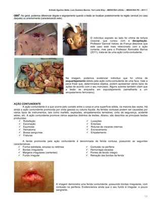 Arlindo Ugulino Netto; Luiz Gustavo Barros; Yuri Leite Eloy – MEDICINA LEGAL – MEDICINA P8 – 2011.1
16
OBS5
: No geral, podemos diferenciar degola e esgorjamento quando a lesão se localizar posteriormente na região cervical (no caso
daquela) ou anteriormente (caracterizando este).
O indivíduo exposto ao lado foi vítima de tortura
corporal, que cursou com a decapitação.
Professor Genival Veloso de França descreve que
este caso está mais relacionado com a ação
cortante, mas para o Professor Ronivaldo Barros
(2011), trata-se de uma ação corto-contudente.
Na imagem, podemos evidenciar individuo que foi vítima de
esquartejamento obtido pela ação corto-contudente de uma faca. Vale a
pena frisar que, determinados objetos, podem apresentar vários tipos de
ações de acordo com o seu manuseio. Alguns autores também citam que
a lesão se enquadra em espostejamento (semelhante a um
atropelamento ferroviário).
AÇÃO CONTUNDENTE
A ação contundente é a que ocorre pelo contato entre o corpo e uma superfície sólida, na maioria das vezes. Há
ainda a ação contundente promovida por onda gasosa ou coluna líquida. As feridas contusas podem ser causadas por
vários tipos de instrumentos, tais como martelo, explosões, atropelamentos terrestres, cinto de segurança, acidente
aéreo, etc. A ação contundente promove vários aspectos distintos de lesões. Abaixo, são descritos as principais lesões
produzidas:
 Rubefação
 Escoriação
 Equimose
 Hematoma
 Bossa sanguínea
 Fraturas
 Luxações
 Entorses
 Roturas de vísceras internas
 Encravamento
 Empalamento
A ferida promovida pela ação contundente é denominada de ferida contusa, possuindo as seguintes
características:
 Forma estrelada, sinuosa ou retilínea
 Bordas irregulares
 Margens irregulares (vertentes)
 Fundo irregular
 Contusão na periferia
 Hemorragia escassa
 Pontes de tecido íntegro
 Retração das bordas da ferida
A imagem demonstra uma ferida contundente, possuindo bordas irregulares, com
contusão na periferia. Evidenciamos ainda que o seu fundo é irregular, e pouco
sangrante.
 