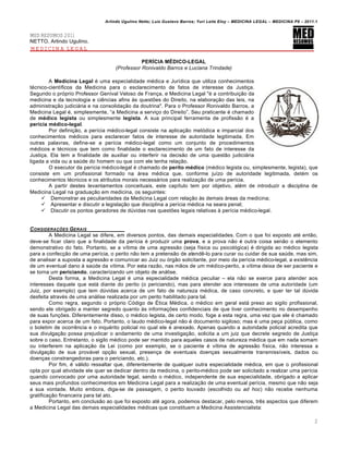 Arlindo Ugulino Netto; Luiz Gustavo Barros; Yuri Leite Eloy – MEDICINA LEGAL – MEDICINA P8 – 2011.1
2
MED RESUMOS 2011
NETTO, Arlindo Ugulino.
MEDICINA LEGAL
PERÍCIA MÉDICO-LEGAL
(Professor Ronivaldo Barros e Luciana Trindade)
A Medicina Legal € uma especialidade m€dica e Jur•dica que utiliza conhecimentos
t€cnico-cient•ficos da Medicina para o esclarecimento de fatos de interesse da Justi‚a.
Segundo o prƒprio Professor Genival Veloso de Fran‚a, e Medicina Legal "€ a contribui‚„o da
medicina e da tecnologia e ci…ncias afins †s quest‡es do Direito, na elabora‚„o das leis, na
administra‚„o judiciˆria e na consolida‚„o da doutrina". Para o Professor Ronivaldo Barros, a
Medicina Legal €, simplesmente, “a Medicina a servi‚o do Direito”. Seu praticante € chamado
de médico legista ou simplesmente legista. A sua principal ferramenta de profiss„o € a
perícia médico-legal.
Por defini‚„o, a per•cia m€dico-legal consiste na aplica‚„o metƒdica e imparcial dos
conhecimentos m€dicos para esclarecer fatos de interesse de autoridade legitimada. Em
outras palavras, define-se a per•cia m€dico-legal como um conjunto de procedimentos
m€dicos e t€cnicos que tem como finalidade o esclarecimento de um fato de interesse da
Justi‚a. Ela tem a finalidade de auxiliar ou interferir na decis„o de uma quest„o judiciˆria
ligada a vida ou a sa‹de do homem ou que com ele tenha rela‚„o.
O executor da per•cia m€dico-legal € chamado de perito médico (m€dico legista ou, simplesmente, legista), que
consiste em um profissional formado na ˆrea m€dica que, conforme ju•zo de autoridade legitimada, det€m os
conhecimentos t€cnicos e os atributos morais necessˆrios para realiza‚„o de uma per•cia.
A partir destes levantamentos conceituais, este cap•tulo tem por objetivo, al€m de introduzir a disciplina de
Medicina Legal na gradua‚„o em medicina, os seguintes:
 Demonstrar as peculiaridades da Medicina Legal com rela‚„o †s demais ˆreas da medicina;
 Apresentar e discutir a legisla‚„o que disciplina a per•cia m€dica na seara penal;
 Discutir os pontos geradores de d‹vidas nas quest‡es legais relativas † per•cia m€dico-legal.
CONSIDERA•‚ES GERAIS
A Medicina Legal se difere, em diversos pontos, das demais especialidades. Com o que foi exposto at€ ent„o,
deve-se ficar claro que a finalidade da per•cia € produzir uma prova, e a prova n„o € outra coisa sen„o o elemento
demonstrativo do fato. Portanto, se a v•tima de uma agress„o (seja f•sica ou psicolƒgica) € dirigida ao m€dico legista
para a confec‚„o de uma per•cia, o perito n„o tem a pretens„o de atend…-lo para curar ou cuidar de sua sa‹de, mas sim,
de analisar a suposta a agress„o e comunicar ao Juiz ou ƒrg„o solicitante, por meio da per•cia m€dico-legal, a exist…ncia
de um eventual dano † sa‹de da v•tima. Por esta raz„o, nas m„os de um m€dico-perito, a v•tima deixa de ser paciente e
se torna um periciando, caracterizando um objeto de anˆlise.
Desta forma, a Medicina Legal € uma especialidade m€dica peculiar – ela n„o se exerce para atender aos
interesses daquele que estˆ diante do perito (o periciando), mas para atender aos interesses de uma autoridade (um
Juiz, por exemplo) que tem d‹vidas acerca de um fato de natureza m€dica, de caso concreto, e quer ter tal d‹vida
desfeita atrav€s de uma anˆlise realizada por um perito habilitado para tal.
Como regra, segundo o prƒprio Cƒdigo de •tica M€dica, o m€dico em geral estˆ preso ao sigilo profissional,
sendo ele obrigado a manter segredo quanto †s informa‚‡es confidenciais de que tiver conhecimento no desempenho
de suas fun‚‡es. Diferentemente disso, o m€dico legista, de certo modo, foge a esta regra, uma vez que ele € chamado
para expor acerca de um fato. Portanto, o laudo m€dico-legal n„o € documento sigiloso; mas € uma pe‚a p‹blica, como
o boletim de ocorr…ncia e o inqu€rito policial no qual ele € anexado. Apenas quando a autoridade policial acredita que
sua divulga‚„o possa prejudicar o andamento de uma investiga‚„o, solicita a um juiz que decrete segredo de Justi‚a
sobre o caso. Entretanto, o sigilo m€dico pode ser mantido para aqueles casos de natureza m€dica que em nada somam
ou interferem na aplica‚„o da Lei (como por exemplo, se o paciente € v•tima de agress„o f•sica, n„o interessa a
divulga‚„o de sua provˆvel op‚„o sexual, presen‚a de eventuais doen‚as sexualmente transmiss•veis, dados ou
doen‚as constrangedoras para o periciando, etc.).
Por fim, € vˆlido ressaltar que, diferentemente de qualquer outra especialidade m€dica, em que o profissional
opta por qual atividade ele quer se dedicar dentro da medicina, o perito-m€dico pode ser solicitado a realizar uma per•cia
quando convocado por uma autoridade legal, sendo o m€dico, independente de sua especialidade, obrigado a aplicar
seus mais profundos conhecimentos em Medicina Legal para a realiza‚„o de uma eventual per•cia, mesmo que n„o seja
a sua vontade. Muito embora, diga-se de passagem, o perito louvado (escolhido ou ad hoc) n„o recebe nenhuma
gratifica‚„o financeira para tal ato.
Portanto, em conclus„o ao que foi exposto at€ agora, podemos destacar, pelo menos, tr…s aspectos que diferem
a Medicina Legal das demais especialidades m€dicas que constituem a Medicina Assistencialista:
 