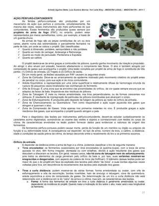Arlindo Ugulino Netto; Luiz Gustavo Barros; Yuri Leite Eloy – MEDICINA LEGAL – MEDICINA P8 – 2011.1
20
AÇÃO PÉRFURO-CONTUNDENTE
As feridas p€rfuro-contusas s„o produzidas por um
mecanismo de a‚„o que perfura e contunde, simultaneamente. Na
maioria das vezes, esses instrumentos s„o mais perfurantes do que
contundentes. Esses ferimentos s„o produzidos quase sempre por
projéteis de arma de fogo (PAF); no entanto, podem estar
representados por meios semelhantes, como, por exemplo, a haste de
um guarda-chuva.
As armas de fogo s„o as pe‚as constitu•das de um ou dois
canos, aberto numa das extremidades e parcialmente fechados na
parte de trˆs, por onde se coloca o proj€til. S„o classificadas:
 Quanto † dimens„o: portˆteis, semiportˆteis e n„o portˆteis.
 Quanto ao modo de carregar: Antecarga e Retrocarga.
 Quanto ao modo de percuss„o: Perdeneira e Espoleta
 Quanto ao calibre
O proj€til desloca-se da arma gra‚as a combust„o da pƒlvora, quando ganha movimento de rota‚„o e propuls„o.
Ao atingir o alvo atuam por press„o, havendo afastamento e rompimento das fibras. O alvo € tamb€m atingido por
compress„o de gases que acompanha o proj€til. Uma les„o completa por proj€til de arma de fogo € constitu•da de tr…s
partes: (1) Orif•cio de entrada, (2) Trajeto e (3) Orif•cio de sa•da.
De um modo geral, as les‡es causadas por PAF causam os seguintes sinais:
 Zona de Contus„o: Deve-se ao arrancamento da epiderme motivado pelo movimento rotatƒrio do proj€til antes
de penetrar no corpo, pois sua a‚„o € de in•cio contundente.
 Ar€ola Equimƒtica: e representada por uma zona superficial e relativamente difusa da hemorragia oriunda da
ruptura de pequenos vasos localizados nas vizinhan‚as do ferimento.
 Orla de Enxugo: • uma zona que se encontra nas proximidades do orif•cio, de cor quase sempre escura que se
adaptou †s faces da bala, limpando-as dos res•duos de pƒlvora.
 Zona de Tatuagem: • mais ou menos arredondada, nos tiros perpendiculares, ou de formas crescentes nos
obl•quos. • resultante da impregna‚„o de part•culas de pƒlvora incombustas que alcan‚am o corpo.
 Zona de Esfuma‚amento: • produzida pelo depƒsito de fuligem da pƒlvora ao redor do orif•cio de entrada.
 Zona de Chamuscamento ou Queimadura: Tem como responsˆvel a a‚„o super aquecida dos gases que
atingem e queimam o alvo.
 Zona de Compress„o de Gases: Vista apenas nos primeiros instantes no vivo. • produzida gra‚as a a‚„o
mecŽnica dos gases, que acompanha o proj€til quando atingem a pele.
Para o diagnƒstico das les‡es por instrumentos p€rfuro-contundente, devem-se estudar cuidadosamente os
caracteres acima registrados, somando-se ao exame das vestes e objetos e correlacionado com les‡es do corpo da
v•tima. As caracter•sticas envolvidas na les„o podem fornecer dados para evidenciar a natureza da origem dos
ferimentos.
Os ferimentos p€rfuro-contusos podem causar morte, perda da fun‚„o de um membro ou ƒrg„o ou preju•zo da
fun‚„o e ou deformidade local. A consequ…ncia vai depender: do tipo de arma, n‹mero de tiros, o calibre, a distŽncia,
idade e condi‚‡es de sa‹de pr€via da v•tima, do tempo decorrido entre o recebimento do tiro e os primeiros socorros.
Orifício de entrada.
A depender da distŽncia entre a arma de fogo e a v•tima, podemos classificar o tiro da seguinte maneira:
 Tiros encostados: os ferimentos ocasionados por tiros encostados († queima-roupa), com a boca da arma
apoiada no alvo, t…m forma irregular, denteada ou com entalhes, devido † a‚„o resultante dos gases que
descolam e dilaceram os tecidos. Em geral, nesses casos, não há zona de tatuagem nem de esfumaçamento,
pois todos os elementos da carga penetram pelo orif•cio da bala e, por isso, suas vertentes mostram-se
enegrecidas e desgarradas, com aspecto de cratera de mina (de Hoffman). O diŽmetro dessas les‡es pode ser
maior do que o do proj€til em face da explos„o dos tecidos pelo efeito “de mina”, e suas bordas algumas vezes
voltadas para fora, em decorr…ncia do levantamento dos tecidos pela explos„o dos gases.
 Tiros a curta distância: podem mostrar-se de vˆrias formas: forma arredondada ou ovalar, com orla de
esfuma‚amento e orla de escoria‚„o, bordas invertidas, halo de enxurgo e tatuagem, zona de queimadura,
ar€ola equimƒtica e zona de compress„o de gases. De determina‚„o de um tiro a curta distŽncia n„o estˆ
relacionada com a distŽncia em si do “cano” da arma e a v•tima, mas sim, as caracter•sticas das les‡es.
o Forma: A forma dos ferimentos de entrada em tiros a curta distŽncia € geralmente arredondada ou ovalar,
dependendo da incid…ncia do proj€til. Quando maior a inclina‚„o do tiro sobre o alvo, maior serˆ o eixo longitudinal
do ferimento.
 