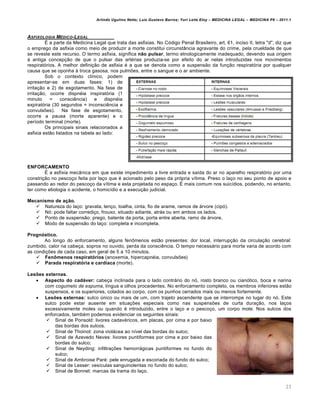 Arlindo Ugulino Netto; Luiz Gustavo Barros; Yuri Leite Eloy – MEDICINA LEGAL – MEDICINA P8 – 2011.1
23
ASFIXOLOGIA M„DICO-LEGAL
É a parte da Medicina Legal que trata das asfixias. No Código Penal Brasileiro, art. 61, inciso II, letra "d", diz que
o emprego da asfixia como meio de produzir a morte constitui circunstância agravante do crime, pela crueldade de que
se reveste este recurso. O termo asfixia, significa não pulsar, termo etnologicamente inadequado, devendo sua origem
à antiga concepção de que o pulsar das artérias produzia-se por efeito do ar nelas introduzidas nos movimentos
respiratórios. A melhor definição de asfixia é a que se denota como a suspensão da função respiratória por qualquer
causa que se oponha à troca gasosa, nos pulmões, entre o sangue e o ar ambiente.
Sob o contexto clínico, podem
apresentar-se em duas fases: 1) de
irritação e 2) de esgotamento. Na fase de
irritação, ocorre dispnéia inspiratória (1
minuto = consciência) e dispnéia
expiratória (30 segundos = inconsciência e
convulsões). Na fase de esgotamento,
ocorre a pausa (morte aparente) e o
período terminal (morte).
Os principais sinais relacionados a
asfixia estão listados na tabela ao lado:
ENFORCAMENTO
É a asfixia mecânica em que existe impedimento a livre entrada e saída do ar no aparelho respiratório por uma
constrição no pescoço feita por laço que é acionado pelo peso da própria vítima. Preso o laço no seu ponto de apoio e
passando ao redor do pescoço da vítima e esta projetada no espaço. É mais comum nos suicídios, podendo, no entanto,
ter como etiologia o acidente, o homicídio e a execução judicial.
Mecanismo de ação.
 Natureza do laço: gravata, lenço, toalha, cinta, fio de arame, ramos de árvore (cipó).
 Nó: pode faltar corrediço, frouxo, situado adiante, atrás ou em ambos os lados.
 Ponto de suspensão: prego, batente da porta, porta entre aberta, ramo de árvore.
 Modo de suspensão do laço: completa e incompleta.
Prognóstico.
Ao longo do enforcamento, alguns fenômenos estão presentes: dor local, interrupção da circulação cerebral:
zumbido, calor na cabeça, sopros no ouvido, perda da consciência. O tempo necessário para morte varia de acordo com
as condições de cada caso, em geral de 5 a 10 minutos.
 Fenômenos respiratórios (anoxemia, hipercapnéia, convulsões)
 Parada respiratória e cardíaca (morte).
Lesões externas.
 Aspecto do cadáver: cabeça inclinada para o lado contrário do nó, rosto branco ou cianótico, boca e narina
com cogumelo de espuma, língua e olhos procedentes. No enforcamento completo, os membros inferiores estão
suspensos, e os superiores, colados ao corpo, com os punhos cerrados mais ou menos fortemente.
 Lesões externas: sulco único ou mais de um, com trajeto ascendente que se interrompe no lugar do nó. Este
sulco pode estar ausente em situações especiais como nas suspensões de curta duração, nos laços
excessivamente moles ou quando é introduzido, entre o laço e o pescoço, um corpo mole. Nos sulcos dos
enforcados, também podemos evidenciar os seguintes sinais:
 Sinal de Ponsold: livores cadavéricos, em placas, por cima e por baixo
das bordas dos sulcos.
 Sinal de Thoinot: zona violácea ao nível das bordas do sulco;
 Sinal de Azevedo Neves: livores puntiformes por cima e por baixo das
bordas do sulco;
 Sinal de Neyding: infiltrações hemorrágicas puntiformes no fundo do
sulco;
 Sinal de Ambroise Paré: pele enrugada e escoriada do fundo do sulco;
 Sinal de Lesser: vesículas sanguinolentas no fundo do sulco;
 Sinal de Bonnet: marcas da trama do laço.
 
