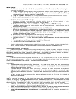 Arlindo Ugulino Netto; Luiz Gustavo Barros; Yuri Leite Eloy – MEDICINA LEGAL – MEDICINA P8 – 2011.1
24
Lesões internas.
 Sinais locais: Lesões da parte profunda da pele e da tela subcutânea do pescoço (sufusões hemorrágicas e
equimoses, por exemplo);
 Lesões dos vasos: Sinal de Amussat (secção transversal da túnica íntima da artéria carótida comum ao
nível de sua bifurcação); Sinal de Etienne Martin (desgarramento da túnica externa); Sinal de Friedberg
(sufusão hemorrágica da túnica externa da artéria carótida);
 Lesão do Aparelho Laríngeo (fraturas da cartilagem tireóide e da cricóide, bem como do osso hióide);
 Lesões da coluna vertebral (fraturas ou luxações de vértebras cervicais).
 Sinais dos planos profundos do pescoço
 Musculares: infiltração hemorrágica dos músculos cervicais (sinal de Hoffmann-Haberda) e rotura
transversal, e hemorragia do músculo tireo-hióideo (Sinal de Lesser);
 Cartilagens e ossos: fratura do corpo do hióide (sinal de Morgagni-Valsava-Orfila-Roemmer);
 Fratura das apófises superiores; fratura do corpo (sinal de Helwig); e cricóide - fratura do corpo (sinal de
Morgagni-Valsava-Deprez);
 Ligamentos: ruptura dos ligamentos cricóideo e tireóideo (sinal de Bonnet)
 Vasculares: carótida comum - ruptura da túnica íntima em sentido transversal abaixo da bifurcação (sinal
de Amussat-Divergie-Hoffmann); infiltração hemorrágica da túnica adventícia (sinal de Friedberg); carótidas
internas e externas - ruptura das túnicas adventícias (sinal de Lesser); jugulares interna e externa -
ruptura da túnica interna (sinal de Ziemke).
 Neurológicos: ruptura da bainha mielínica da bainha do vago (sinal de Dotto).
 Vertebrais: fratura da apófise odontóide do axis (sinal de Morgagni);
 Fratura do corpo de C1 e C2 (sinal de Morgagni); luxação da segunda vértebra cervical (sinal de Ambroise
Paré).
 Faríngeo: equimose retrofaríngea (sinal de Brouardel-Vibert-Descoust).
 Laríngeo: ruptura das cordas vocais (sinal de Bonnet).
 Sinais à distância: São sinais encontrados nas asfixias em geral, como congestão polivisceral, sangue fluído e
escuro, pulmões distendidos, equimoses viscerais e espuma sanguinolenta na traquéia e brônquios.
Mecanismo da morte por enforcamento.
Hoffmann fundamenta a morte por enforcamento em 3 princípios: 1) Morte por asfixia mecânica; 2) Morte por
obstrução da circulação: neste caso o mais importante seria a obstrução ao nível das carótidas acarretando
perturbações cerebrais pela anóxia; 3) Morte por inibição devido à compressão dos elementos nervosos do pescoço: a
compressão seria principalmente sobre o nervo vago ou o centro respiratório do bulbo.
Diagnóstico.
O diagnóstico é feito principalmente na identificação do sulco característico ao nível do pescoço, identificação
dos fenômenos relacionados com a asfixia, bem como, da posição do cadáver; somando-se a isto, convém estudar e
analisar a presença das alterações externas e internas já citadas anteriormente.
Prognóstico.
 Período inicial: começa quando o corpo, abandonado e sob a ação do seu próprio peso, leva, pela constricção
do pescoço, à sensação de calor, zumbidos, sensações luminosas na vista e perda da consciência produzida
pela interrupção da circulação cerebral.
 Segundo período: caracteriza-se pelas convulsões e excitação do corpo proveniente dos fenômenos
respiratórios, pela impossibilidade de entrada e saída de ar, diminuindo o oxigênio e aumentando o gás
carbônico; associa-se a estes fenômenos a pressão do feixe vásculo-nervoso do pescoço, comprimindo o nervo
vago.
 Terceiro período: surgem os sinais de morte aparente, até o aparecimento da morte real, com cessação da
respiração e da circulação.
OBS
9
: A equimose, sob o ponto de vista médico-legal, possui uma capacidade de gerar provas contra o individuo
agressor. Há alguns que, ao serem retirados ainda com vida, morrem depois sem voltar à consciência devido ao grande
sofrimento cerebral pela anóxia; Outros que mesmo recobrando a consciência, tornam-se fatais algum tempo depois;
Alguns sobrevivem acompanhados de uma ou outra desordem. Estas manifestações podem ser locais ou gerais:
 Locais: O sulco, tumefeito e violáceo, escoriando ou lesando profundamente a pele; dor, afasia e disfagia
referente à compressão dos órgãos cervicais e congestão dos pulmões.
 Gerais: Referentes aos fenômenos asfíxicos e circulatórios, levando, às vezes, ao coma, amnésia, perturbações
psíquicas ligadas à confusão mental e à depressão; paralisia da bexiga, do reto e da uretra.
 Tempo necessário para a morte no enforcamento: A morte pode ser rápida por inibição ou demorar de 5 a 10
minutos.
 