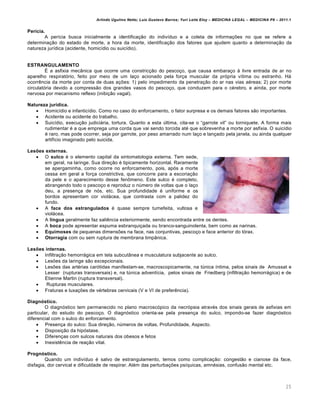 Arlindo Ugulino Netto; Luiz Gustavo Barros; Yuri Leite Eloy – MEDICINA LEGAL – MEDICINA P8 – 2011.1
25
Perícia.
A per•cia busca inicialmente a identifica‚„o do indiv•duo e a coleta de informa‚‡es no que se refere a
determina‚„o do estado de morte, a hora da morte, identifica‚„o dos fatores que ajudem quanto a determina‚„o da
natureza jur•dica (acidente, homic•dio ou suic•dio).
ESTRANGULAMENTO
• a asfixia mecŽnica que ocorre uma constric‚„o do pesco‚o, que causa embara‚o † livre entrada de ar no
aparelho respiratƒrio, feito por meio de um la‚o acionado pela for‚a muscular da prƒpria v•tima ou estranho. Hˆ
ocorr…ncia da morte por conta de duas a‚‡es: 1) pelo impedimento da penetra‚„o do ar nas vias a€reas; 2) por morte
circulatƒria devido a compress„o dos grandes vasos do pesco‚o, que conduzem para o c€rebro, e ainda, por morte
nervosa por mecanismo reflexo (inibi‚„o vagal).
Natureza jurídica.
 Homic•dio e infantic•dio. Como no caso do enforcamento, o fator surpresa e os demais fatores s„o importantes.
 Acidente ou acidente do trabalho.
 Suic•dio, execu‚„o judiciˆria, tortura. Quanto a esta ‹ltima, cita-se o “garrote vil” ou torniquete. A forma mais
rudimentar € a que emprega uma corda que vai sendo torcida at€ que sobrevenha a morte por asfixia. O suic•dio
€ raro, mas pode ocorrer, seja por garrote, por peso amarrado num la‚o e lan‚ado pela janela, ou ainda qualquer
artif•cio imaginado pelo suicida.
Lesões externas.
 O sulco € o elemento capital da sintomatologia externa. Tem sede,
em geral, na laringe. Sua dire‚„o € tipicamente horizontal. Raramente
se apergaminha, como ocorre no enforcamento, pois, apƒs a morte
cessa em geral a for‚a constrictiva, que concorre para a escoria‚„o
da pele e o aparecimento desse fen•meno. Este sulco € completo,
abrangendo todo o pesco‚o e reproduz o n‹mero de voltas que o la‚o
deu, a presen‚a de nƒs, etc. Sua profundidade € uniforme e os
bordos apresentam cor violˆcea, que contrasta com a palidez do
fundo.
 A face dos estrangulados € quase sempre tumefeita, vultosa e
violˆcea.
 A língua geralmente faz sali…ncia exteriormente, sendo encontrada entre os dentes.
 A boca pode apresentar espuma esbranqui‚ada ou branco-sanguinolenta, bem como as narinas.
 Equimoses de pequenas dimens‡es na face, nas conjuntivas, pesco‚o e face anterior do tƒrax.
 Otorragia com ou sem ruptura de membrana timpŽnica.
Lesões internas.
 Infiltra‚„o hemorrˆgica em tela subcutŽnea e musculatura subjacente ao sulco.
 Les‡es da laringe s„o excepcionais.
 Les‡es das art€rias carƒtidas manifestam-se, macroscopicamente, na t‹nica •ntima, pelos sinais de Amussat e
Lesser (rupturas transversais) e, na t‹nica advent•cia, pelos sinais de Friedberg (infiltra‚„o hemorrˆgica) e de
Etienne Martin (ruptura transversal).
 Rupturas musculares.
 Fraturas e luxa‚‡es de v€rtebras cervicais (V e VI de prefer…ncia).
Diagnóstico.
O diagnƒstico tem permanecido no plano macroscƒpico da necrƒpsia atrav€s dos sinais gerais de asfixias em
particular, do estudo do pesco‚o. O diagnƒstico orienta-se pela presen‚a do sulco, impondo-se fazer diagnƒstico
diferencial com o sulco do enforcamento.
 Presen‚a do sulco: Sua dire‚„o, n‹meros de voltas, Profundidade, Aspecto.
 Disposi‚„o da hipƒstase.
 Diferen‚as com sulcos naturais dos obesos e fetos
 Inexist…ncia de rea‚„o vital.
Prognóstico.
Quando um indiv•duo € salvo de estrangulamento, temos como complica‚„o: congest„o e cianose da face,
disfagia, dor cervical e dificuldade de respirar. Al€m das perturba‚‡es ps•quicas, amn€sias, confus„o mental etc.
 