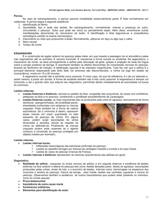 Arlindo Ugulino Netto; Luiz Gustavo Barros; Yuri Leite Eloy – MEDICINA LEGAL – MEDICINA P8 – 2011.1
26
Perícia.
No caso do estrangulamento, a perícia assume modalidade essencialmente penal. É feita normalmente em
cadáveres. A perícia segue a seguinte seqüência:
1. Identificação do Morto.
2. Quantidade, tipo e sede das lesões. No estrangulamento, normalmente, nota-se a presença do sulco,
circundando o pescoço. Sulco que pode ser único ou parcialmente duplo. Além disso, encontra-se outras
manifestações decorrentes do mecanismo de lesão. A identificação é feita seguindo-se a propedêutica
semiológica contida no exame necroscópico.
3. Instrumento ou meio que produziram a lesão. Normalmente, utiliza-se um laço ou algo que o valha.
4. Nexo causal.
5. Tempo de morte.
ESGANADURA
É a constricção da região anterior do pescoço pelas mãos, em que impede a passagem de ar atmosférico pelas
vias respiratórias até os pulmões. É sempre homicida. É impossível a forma suicida ou acidental. Na esganadura, o
mecanismo de morte, se deve principalmente a asfixia pela obturação da glote, graças à projeção da base da língua
sobre a porção posterior da faringe. É importante também os efeitos decorrentes da compressão nervosa do pescoço,
levando ao fenômeno de inibição. A obliteração vascular é de interesse insignificante. Tudo faz crer que a asfixia é o
principal elemento responsável pelo êxito letal. Os sintomas são desconhecidos, a vítima cai logo em estado de
inconsciência, morte em 15 a 20 minutos.
A esganadura suicida não é admitida como possível. O único caso, de que há referência, é o de um alienado e,
assim mesmo, é posto em dúvida. A forma de acidente também não é tida como possível. A esganadura é sempre um
homicídio, e daí o grande valor que adquire seu diagnóstico, permitindo alertar imediatamente as autoridades na busca
do criminoso.
Lesões externas.
 Lesões Externas à distância: cianose ou palidez da face, congestão das conjuntivas, às vezes com exoftalmia,
petéquias na face e no pescoço, constituindo o pontilhado escarlatiniforme de Lacassagne;
 Lesões Externas Locais: os mais importantes são os produzidos pela unha do agressor, teoricamente de forma
semilunar, apergaminhadas, de tonalidade pardo-
amareladas conhecidas com estigmas ou marcas
ungueais. Pode também ter a forma de rastros
escoriativos. Se o criminoso é destro, aparecem
essas marcas em maior quantidade no lado
esquerdo do pescoço da vítima. Em alguns
casos, podem surgir escoriações de várias
dimensões e sentidos, devido às reações da
vítima ao defender-se. Finalmente, as marcas
ungueais podem estar ausentes se o agente
conduziu a constrição do pescoço protegido por
objetos (vestes por exemplo).
Lesões internas.
 Lesões internas locais:
 Infiltrações hemorrágicas das estruturas profundas do pescoço.
 Lesões do aparelho laríngeo por fraturas da cartilagem tireóide e cricóide e do osso hióide.
 Lesões de vasos do pescoço (marcas de França).
 Lesões internas à distância: Apresentam as mesmas características das asfixias em geral.
Diagnóstico.
 Realidade da asfixia - pesquisar os sinais comuns de asfixia, e em seguida observar a existência de lesões
externas na face anterior e lateral do pescoço tais como: lesões deixadas pelos dedos do agressor, escoriações
produzidas pelas unhas, sinais de luta, e o encontro de lesões internas como: hemorragias na espessura dos
músculos e tecidos do pescoço, fratura da laringe, osso hióide, lesões nas carótidas, jugulares e nervos do
pescoço. Observamos também a existência de outros traumatismos que podem estar presente no indivíduo,
como os crimes sexuais.
 Prova testemunhal
 Inexistência de outra causa morte
 Fenômenos inibitórios
 Elementos para identificação do autor
 