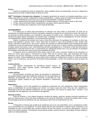 Arlindo Ugulino Netto; Luiz Gustavo Barros; Yuri Leite Eloy – MEDICINA LEGAL – MEDICINA P8 – 2011.1
28
Perícia.
Quando se suspeita de morte por afogamento, várias questões devem ser esclarecidas: se houve o afogamento
(causa jurídica da morte) e determinação do tempo de morte.
OBS
10
: Putrefação e flutuação dos afogados. Os afogados geralmente se mostram em posições específicas, com a
cabeça mais baixa que os pés. A depender do tempo de afogamento, o cadáver pode se comportar da seguinte maneira:
 1ª fase: densidade do corpo maior que a do líquido de submersão  Cadáver afundará
 2ª fase: Aparecimento dos gases de putrefação  Cadáver flutuará; 24 horas após a morte ou até 5 dias.
 3ª fase: rotura dos tecidos moles e esvaziamento dos gases; Ocorre segunda imersão.
 4ª fase: Evolução para a adipocera; ocorre segunda flutuação.
SOTERRAMENTO
É a asfixia que se realiza pela permanência do indivíduo num meio sólido ou semi-sólido, de sorte que as
substâncias aí contidas penetram na árvore respiratória, impedindo a entrada de ar e produzindo a morte. Na morte, por
um processo de asfixia mecânica, por mudança do meio gasoso em sólido ou por confinamento, há que considerar a
influência de alguns fatores importantes. Em primeiro lugar, a facilidade do meio em desagregar-se, de sorte a penetrar
com facilidade até o alvéolo respiratório, nos movimentos de inspiração.
Depois, a espessura da camada sob a qual a vítima ficou soterrada. Em igualdade de condições, é obvio que,
quanto mais espessa a camada, maior o dano. Outro fator de monta é o grau de porosidade do meio. Quanto mais
poroso, mais fácil o acesso de ar e, daí, menor o perigo. Em conexão com esta porosidade, está a espessura dos grãos
constitutivos do meio de soterramento. Maiores esses, mais fácil o acesso de ar. E ainda, influindo na porosidade, está a
umidade: quanto mais úmido o meio, mais dificilmente permitirá a passagem do ar. Finalmente, é fator que não pode ser
desprezado é a natureza tóxica do meio. O soterramento por substâncias tóxicas como a cal, por exemplo, em igualdade
de condições, será muito mais nocivo do que esta toxicidade não existir.
A causa da morte no soterramento varia; donde, mais do que nunca, minucioso cuidado se faz necessário no
exame da vítima, para explicar o mecanismo da morte. Pode ser em primeiro lugar, pela penetração dos corpos
estranhos, em que ficou soterrada, na árvore respiratória, produzindo, então, asfixia mecânica, por mudança do meio
gasoso em sólido. Outra modalidade de causa mortis está na asfixia por confinamento, ficando a vítima num espaço
restrito, com ar insuficiente, cujo quimismo se transforma pela respiração, e, ainda, com excesso de vapor de água e de
calor.
Lesões externas.
São aquelas conseqüentes ao traumatismo externo torácico, de
preferência, como sejam fraturas costais, hemorrágicas, compressões
pulmonares, cardíacas etc.
Lesões internas.
Na necroscopia, as lesões que devem ser estudadas no soterramento
são aquelas ligadas a ação das substâncias estranhas nas vias respiratórias ou
digestivas, de localização mais ou menos profunda e produzidas em vida,
naturalmente. Depois, aquelas em rigor asfíxicas, denotando o impedimento
respiratório.
Diagnóstico.
O diagnóstico se faz pela existência da substância pulverulenta nas vias respiratórias, sendo indispensável
excluir a possibilidade de sua penetração post mortem, em outras causas de morte. Para isso, tem importância a
penetração profunda das referidas substâncias nas vias respiratórias com indícios de reação vital e, também, a sua
penetração nas vias digestivas, nos movimentos de deglutição.
Natureza Jurídica.
Pode ser acidente, e, com relativa frequência, acidente de trabalho; pode ser, também homicídio (praticado em
geral em casos em que a vítima não pode se defender ou em casos de infanticídio). O estudo de reações vitais e o grau
de penetração profunda da substância nas vias respiratórias, fala a favor de soterramento em vida.
Perícia.
O diagnóstico é firmado pela existência da substância nociva nas vias respiratórias, com o complemento auxiliar
da sua perquirição nas vias digestivas. As várias lesões idôneas para caracterizar a espécie devem esclarecer a sua
realização em vida. É conveniente que o perito se lembre de que nem sempre, na morte por soterramento, o êxito se
deve a uma asfixia mecânica. Traumatismos outros (fraturas ósseas, rupturas viscerais, hemorragias, bloqueio cardíaco),
podem ser responsabilizados.
 