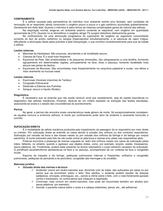 Arlindo Ugulino Netto; Luiz Gustavo Barros; Yuri Leite Eloy – MEDICINA LEGAL – MEDICINA P8 – 2011.1
29
CONFINAMENTO
• a asfixia causada pela perman…ncia do indiv•duo num ambiente restrito e/ou fechado, sem condi‚‡es de
renova‚„o do ar respirˆvel, sendo consumido o oxig…nio pouco a pouco e o gˆs carb•nico acumulado gradativamente.
Geralmente tem …xito letal. Quando o indiv•duo € salvo temos as mesmas complica‚‡es gerais da maioria das asfixias.
Na respira‚„o normal, exige-se um ambiente externo contendo ar respirˆvel, com oxig…nio em quantidade
aproximada de 21%. Quando no ar atmosf€rico o oxig…nio atinge 7% surgem dist‹rbios relativamente graves.
No confinamento hˆ uma diminui‚„o progressiva do suprimento de oxig…nio ao organismo concomitante
aumento do teor de anidro carb•nico no sangue (hipercapn€ia) simultaneamente, o ar satura-se de vapor d’ˆgua,
dificultando a elimina‚„o deste pelos pulm‡es e pela transpira‚„o, o que contribui consideravelmente para que se instale
a asfixia.
Lesões externas.
 Manchas de Hipƒstases: S„o precoces, abundantes e de tonalidade escura;
 Cianose de Face: • o sinal mais freq“ente;
 Equimose de Pele: S„o arredondadas e de pequenas dimens‡es, n„o ultrapassando a uma lentilha, formando
agrupamento em determinadas regi‡es, principalmente na face, tƒrax e pesco‚o, tomando tonalidade mais
escura nas partes de declive.
 Equimoses de Mucosas: S„o encontradas mais freq“entemente na conjuntiva palpebral e ocular, nos lˆbios e
mais raramente na mucosa nasal.
Lesões internas.
 Equimoses Viscerais (manchas de Tardieu)
 Congest„o Polivisceral
 Distens„o e Edemas dos Pulm‡es
 Sangue: escuro e l•quido (fluidez)
Diagnóstico.
• necessˆrio que se entenda que n„o existe nenhum sinal que isoladamente, seja de capital importŽncia no
diagnƒstico das asfixias mecŽnicas. Portanto, deve-se ter um crit€rio baseado na soma‚„o das les‡es estudadas,
associando-se sinais e o estudo das circunstŽncias do acontecimento.
Perícia.
No geral, a per•cia n„o encontra sinais caracter•sticos neste g…nero de morte. Sƒ excepcionalmente constatam-
se aqueles comuns a s•ndrome asf•xica. A morte por confinamento pode advir de acidente e raramente homic•dio e
suic•dio.
SUFOCAÇÃO DIRETA
• a modalidade de asfixia mecŽnica produzida pelo impedimento da passagem do ar respiratƒrio por meio direto
ou indireto. Por sufoca‚„o direta se entende os casos devido † oclus„o dos orif•cios ou dos condutos respiratƒrios.
Sufoca‚„o por oclus„o da boca e das fossas nasais ou por oclus„o dos orif•cios da faringe e da laringe por corpos
estranhos. A morte sobrev€m pelo fato de n„o poder entrar ar pela boca e narinas e/ou pelas vias respiratƒrias altas.
Pode-se encontrar a presen‚a de marcas ungueais ao redor dos orif•cios nasais nos casos de sufoca‚„o pelas
m„os, faltando, no entanto, quando o agressor usa objetos moles, como, por exemplo, len‚ƒis, vestes, travesseiros,
sacos plˆsticos, etc. Finalmente, poderˆ estar presente na ˆrvore respiratƒria o corpo estranho causador da sufoca‚„o.
O pontilhado escarlatiniforme apresenta-se na face e no pesco‚o, acompanhado de cor violˆcea da face e congest„o
ocular.
Espuma da traqu€ia e da laringe, pet€quias pulmonares internas e freq“entes, enfisema e congest„o
pulmonares, pet€quias do pericˆrdio e do pericrŽnio, congest„o das meninges e do enc€falo.
Natureza jurídica.
 Oclusão direta das narinas e da boca:
 Acidental: ocorre em rec€m-nascidos que, dormindo com as m„es, s„o sufocados por estas ou por
panos que se encontram sobre o leito. Nos adultos, o acidente poderˆ resultar de ataques
epil€pticos, s•ncopes, embriaguez, etc., caindo a v•tima sobre o leito, com o rosto fortemente apoiado
contra o travesseiro, ou contra panos que impe‚am a respira‚„o.
 Criminosa: mais comum em rec€m-nascidos, mas pode ser encontrada tamb€m em adultos (por
sacos plˆsticos, por exemplo).
 Suicida: o paciente coloca sobre o corpo e a cabe‚a cobertores, panos, etc., at€ asfixiar-se.
 