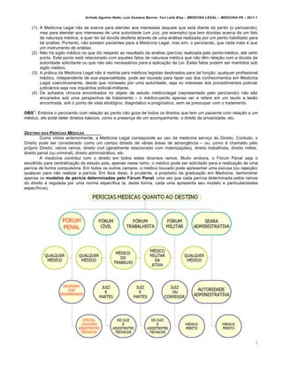Arlindo Ugulino Netto; Luiz Gustavo Barros; Yuri Leite Eloy – MEDICINA LEGAL – MEDICINA P8 – 2011.1
3
(1) A Medicina Legal n„o se exerce para atender aos interesses daquele que estˆ diante do perito (o periciando),
mas para atender aos interesses de uma autoridade (um Juiz, por exemplo) que tem d‹vidas acerca de um fato
de natureza m€dica, e quer ter tal d‹vida desfeita atrav€s de uma anˆlise realizada por um perito habilitado para
tal anˆlise. Portanto, n„o existem pacientes para a Medicina Legal, mas sim, o periciando, que nada mais € que
um instrumento de anˆlise.
(2) N„o hˆ sigilo m€dico no que diz respeito ao resultado da anˆlise (per•cia) realizada pelo perito-m€dico, at€ certo
ponto. Este ponto estˆ relacionado com aqueles fatos de natureza m€dica que n„o t…m rela‚„o com a d‹vida da
autoridade solicitante ou que n„o s„o necessˆrios para a aplica‚„o da Lei. Estes fatos podem ser mantidos sob
sigilo m€dico.
(3) A prˆtica da Medicina Legal n„o € restrita para m€dicos legistas destinados para tal fun‚„o: qualquer profissional
m€dico, independente de sua especialidade, pode ser louvado para fazer uso dos conhecimentos em Medicina
Legal coercitivamente, desde que nomeado por uma autoridade, seja no interesse dos procedimentos policial-
judiciˆrios seja nos inqu€ritos policial-militares.
(4) Os achados cl•nicos encontrados no objeto de estudo m€dico-legal (representado pelo periciando) n„o s„o
encarados sob uma perspectiva de tratamento – o m€dico-perito apenas ver e refere em um laudo a les„o
encontrada, sob o ponto de vista etiolƒgico, diagnƒstico e prognƒstico, sem se preocupar com o tratamento.
OBS
1
: Embora o periciando com rela‚„o ao perito n„o goze de todos os direitos que tem um paciente com rela‚„o a um
m€dico, ele pode deter direitos bˆsicos, como a presen‚a de um acompanhante, o direito da privacidade, etc.
DESTINO DAS PERƒCIAS M„DICAS
Como vimos anteriormente, a Medicina Legal corresponde ao uso da medicina servi‚o do Direito. Contudo, o
Direito pode ser considerado como um campo dotado de vˆrias ˆreas de abrang…ncia – ou, como € chamado pelo
prƒprio Direito, vˆrios ramos: direito civil (geralmente relacionado com indeniza‚‡es), direito trabalhista, direito militar,
direito penal (ou criminal), direito administrativo, etc.
A medicina contribui com o direito em todos estes diversos ramos. Muito embora, o Fƒrum Penal seja o
escolhido para centraliza‚„o do estudo pois, apenas neste ramo, o m€dico pode ser solicitado para a realiza‚„o de uma
per•cia de forma compulsƒria. Em todos os outros campos, o m€dico louvado pode apresentar uma escusa (ou rejei‚„o)
qualquer para n„o realizar a per•cia. Em face disso, € prudente, a propƒsito da gradua‚„o em Medicina, demonstrar
apenas os modelos de perícia determinadas pelo Fórum Penal, uma vez que cada per•cia determinada pelos ramos
do direito € regulada por uma norma espec•fica (e, desta forma, cada uma apresenta seu modelo e particularidades
espec•ficos).
 