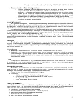 Arlindo Ugulino Netto; Luiz Gustavo Barros; Yuri Leite Eloy – MEDICINA LEGAL – MEDICINA P8 – 2011.1
30
 Oclusão direta dos orifícios da faringe e laringe:
 Criminosa: poderˆ ser produzida pela introdu‚„o na boca de tamp‡es de panos, dedos, papel ou
qualquer outro objeto. • comum no infantic•dio, podendo ser encontrada nos adultos.
 Acidental: • a modalidade mais freq“ente. Surge especialmente entre crian‚as, que colocam bot‡es,
bolinhas de gude, peda‚os de carne e outros corpos estranhos dentro da boca. Os rec€m-nascidos
podem sufocar-se com l•quido amniƒtico e restos de membranas. Entre adultos, esse tipo de morte €
ainda encontrado nos que ingerem fragmentos grandes de alimentos sem as devidas cautelas.
 Suicida: € tipo raro de suic•dio, mas a literatura relata casos de indiv•duos que se mataram
introduzindo na garganta panos ou objetos.
SUFOCAÇÃO INDIRETA
• a asfixia mecŽnica em que a morte sobrev€m por impedimento respiratƒrio devido † compress„o do tƒrax ou
do abdome. Dessa compress„o resulta a impossibilidade do tƒrax realizar sua expans„o. Com isso o organismo n„o
pode exercitar o mecanismo fisiolƒgico da respira‚„o. A sufoca‚„o indireta nem sempre € letal. O seu prognƒstico
depende do tempo de compress„o e da rapidez com que € prestado o socorro.
As manifesta‚‡es de sufoca‚„o indireta nem sempre apresentam-se com sinais evidentes de asfixia. Um dos
sinais mais importantes € a mˆscara equimƒtica de Morestim ou cianose c€rvicofacial, produzida pelo refluxo sangu•neo
da veia cava superior em face da compress„o torˆcica. A mˆscara equimƒtica de Morestin se caracteriza por uma cor
violˆcea intensa da face, do pesco‚o e da parte superior do tƒrax.
Os pulm‡es se mostram distendidos (sinal de Valentin), congestos, com sufus‡es hemorrˆgicas subpleurais,
podendo ocorrer tamb€m rupturas. O f•gado € congesto, e o sangue do cora‚„o, escuro e fluido. Pode ocorrer fratura
dos arcos costais.
Diagnóstico.
• dado pelas les‡es anˆtomo-patolƒgicas externas e internas observadas durante o exame cl•nico ou a
necropsia. • de fundamental importŽncia a histƒria da v•tima: se estava em grandes aglomera‚‡es em ocasi„o de
pŽnico; se houve queda de peso sobre o corpo; em crian‚as rec€m-nascidas pode ter sido causada pelas m„os ou pelo
peso corporal de algu€m etc.
Natureza jurídica.
 Homicida: € uma modalidade rara. O criminoso se senta sobre o tƒrax da v•tima at€ matˆ-la.
 Acidental: € mais freq“ente. •s vezes adquire carˆter coletivo. Isso sucede quando uma multid„o se assusta e
corre comprimindo e pisando os que a integram, sobretudo os mais d€beis. • tamb€m encontrada quando sacos
ou pesos desabam sobre trabalhadores. Em crian‚as rec€m-nascidas pode ter sido causada pelas m„os ou pelo
peso corporal de algu€m.
Perícia.
O perito deve se limitar ao que viu, da• a oportunidade da antiga denomina‚„o “visum et repertum”. Os vest•gios
da compress„o do tronco ser„o revelados eficientemente no exame externo e interno. • conveniente alertar para o
registro de elementos identificadores, seja do cadˆver ou do vivo.
SOFUCAÇÃO POSICIONAL
• uma forma de asfixia mecŽnica produzida pela posi‚„o em que o indiv•duo se encontra no momento da morte,
capaz de impedir ou dificultar seriamente a ventila‚„o pulmonar, apƒs a instaura‚„o da fadiga e da fal…ncia muscular
respiratƒria. Pode ocorrer de forma acidental, suicida e homicida (crucifica‚„o).
 Fatores de risco: Embriaguez, debilita‚„o e idade avan‚ada.
 Diagnƒstico:
 Cadˆver em posi‚„o que dificultaria a ventila‚„o pulmonar;
 O indiv•duo n„o pode livrar-se daquela posi‚„o em que se encontra;
 Sinais gerais de asfixia;
 Excluir outras causas de morte violenta.
ENERGIAS DE ORDEM FƒSICA
Neste momento, estudam-se todas as les‡es produzidas por uma modalidade de a‚„o capaz de modificar o
estado f•sico dos corpos e de cujo resultado pode surgir uma ofensa corporal, dano † sa‹de ou morte. As energias de
ordem f•sica mais comuns s„o: temperatura, press„o atmosf€rica, eletricidade, radioatividade, luz e som.
 Temperatura: frio, calor e oscila‚‡es de temperatura.
 Press„o atmosf€rica: diminui‚„o da press„o e aumento da press„o.
 Eletricidade: natural ou cƒsmica e a artificial ou industrial.
 Radioatividade: raios x e infortun•stica.
 Luz e som: depende da intensidade da exposi‚„o
 