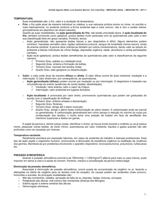 Arlindo Ugulino Netto; Luiz Gustavo Barros; Yuri Leite Eloy – MEDICINA LEGAL – MEDICINA P8 – 2011.1
31
TEMPERATURA
Suas modalidades s„o: o frio, calor e a oscila‚„o de temperatura.
 Frio: o frio pode atuar de maneira individual ou coletiva, e sua natureza jur•dica ocorre no crime, no suic•dio e,
mais habitualmente, no acidente (embora a forma acidental seja a mais comum, n„o € raro o carˆter doloso,
principalmente em abandono de rec€m-nascido).
Quanto as suas modalidades, na ação generalizada do frio, n„o existe uma les„o t•pica. A ação localizada do
frio, tamb€m conhecida como geladura, produz les‡es muito parecidas com as queimaduras pelo calor e tem
sua classifica‚„o feita em graus variados. Portanto, temos:
o A‚„o generalizada: n„o apresenta les‡es t•picas e seu diagnƒstico € dif•cil. Alguns elementos podem
contribuir: hipostase vermelho clara, rigidez cadav€rica precoce, sangue de tonalidade menos escura, sinais
de anemia cerebral. A per•cia deve orientar-se tamb€m por outros comemorativos, dando valor ao estudo do
ambiente e fatores individuais da v•tima (fadiga, depress„o orgŽnica, idade, alcoolismo e certas pertuba‚‡es
mentais).
o A‚„o local (geladura): produz les‡es semelhantes †s queimaduras pelo calor e classificam-se da seguinte
maneira:
 Primeiro Grau: palidez ou rubefa‚„o local.
 Segundo Grau: eritema e forma‚„o de bolhas.
 Terceiro Grau: necrose dos tecidos moles.
 Quarto Grau: pele gangrena ou desarticula‚„o.
 Calor: o calor pode atuar de maneira difusa ou direta. O calor difuso ocorre de duas maneiras: insola‚„o e a
interma‚„o. O calor direito tem, por consequ…ncia, as queimaduras.
o Ação generalizada (difusa): podem ocorrer por insola‚„o ou por interma‚„o. O diagnƒstico € baseado nas
circunstŽncias do evento (aus…ncias de outras les‡es; desidrata‚„o).
 Insola‚„o: raios solares, calor e vapor de d’ˆgua;
 Interma‚„o: calor ambiental em lugares fechados.
o Ação localizada: € provocada por calor direto, promovendo queimaduras que podem ser graduadas de
acordo com a classifica‚„o de Hoffman:
 Primeiro Grau: eritema simples e descama‚„o;
 Segundo Grau: flictenas;
 Terceiro Grau: atinge at€ o plano muscular;
 Quarto Grau: atinge o plano ƒsseo (carboniza‚„o do plano ƒsseo). A carboniza‚„o pode ser parcial
ou generalizada. A carboniza‚„o generalizada tem como escopo a redu‚„o do volume do corpo por
condensa‚„o dos tecidos; o morto toma uma posi‚„o de lutador em face da semiflex„o dos
membros superiores e dedos em garras.
O papel da per•cia €, dentre outras coisas: identificar o morto; se houve morte durante o inc…ndio ou se jˆ estava
morto; pesquisar outras les‡es; de ƒxido n•trico; queimaduras por calor irradiante, liquidos e gases quentes n„o s„o
profundas como as causadas por chamas.
Temperatura oscilante.
Geralmente acontece por exposi‚„o laboriais, em casos de acidentes de trabalho e doen‚as profissionais. Esse
tipo de a‚„o exp‡e o organismo humano, promovendo a diminui‚„o da resist…ncia orgŽnica ou exalta‚„o da virul…ncia
dos germes. Manifesta-se por problemas envolvendo o aparelho respiratƒrio: broncopneumonia, pneumonia, turbeculose
etc.
PRESSÃO ATMOSFÉRICA
Quando a press„o atmosf€rica (normal € de 760mmHg = 1.036 Kg/cm
2
) alterna para mais ou para menos, pode
importar em danos † vida e † sa‹de do homem. Portanto, merece a considera‚„o da per•cia m€dico-legal.
Diminuição da pressão atmosférica.
Associada † diminui‚„o da press„o atmosf€rica, ocorre queda da concentra‚„o de oxig…nio no ar, levando a
altera‚‡es na oferta de oxig…nio para os tecidos (mal da avia‚„o). As causas podem ser acidentais (mais comum),
homicidas e suicidas. As principais modalidades s„o:
o Mal das montanhas: cefal€ia, sensa‚„o de falta de ar, dispn€ia, fadiga, tonturas, s•ncopes;
o Poliglobulia das alturas: mal cr•nico das montanhas (Doen‚a dos Monges);
o Edema agudo e edema cerebral das alturas
o Hemorragias retinianas.
 