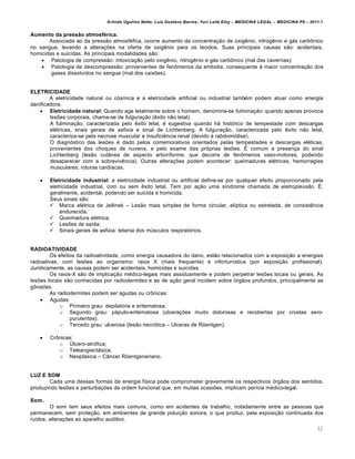 Arlindo Ugulino Netto; Luiz Gustavo Barros; Yuri Leite Eloy – MEDICINA LEGAL – MEDICINA P8 – 2011.1
32
Aumento da pressão atmosférica.
Associada ao da press„o atmosf€fica, ocorre aumento da concentra‚„o de oxig…nio, nitrog…nio e gˆs carb•nico
no sangue, levando a altera‚‡es na oferta de oxig…nio para os tecidos. Suas principais causas s„o: acidentais,
homicidas e suic•das. As principais modalidades s„o:
 Patologia de compress„o: intoxica‚„o pelo oxig…nio, nitrog…nio e gˆs carb•nico (mal das cavernas);
 Patologia de descompress„o: provenientes de fen•menos da embolia, consequente † maior concentra‚„o dos
gases dissolvidos no sangue (mal dos caix‡es).
ELETRICIDADE
A eletricidade natural ou cƒsmica e a eletricidade artificial ou industrial tamb€m podem atuar como energia
danificadora.
 Eletricidade natural: Quando age letalmente sobre o homem, denomina-se fulminação; quando apenas provoca
les‡es corporais, chama-se de fulguração (…xito n„o letal).
A fulmina‚„o, caracterizada pelo …xito letal, € sugestiva quando hˆ histƒrico de tempestade com descargas
el€tricas, snais gerais de asfixia e sinal de Lichtenberg. A fulgura‚„o, caracterizada pelo …xito n„o letal,
caracteriza-se pela necrose muscular e insufici…ncia renal (devido † rabdomiƒlise).
O diagnƒstico das les‡es € dado pelos comemorativos orientados pelas tempestades e descargas el€ticas,
provenientes dos choques de nuvens, e pelo exame das prƒprias les‡es. • comum a presen‚a do sinal
Lichtenberg (les„o cutŽnea de aspecto arboriforme, que decorre de fen•menos vaso-motores, podendo
desaparecer com a sobreviv…ncia). Outras altera‚‡es podem acontecer: queimaduras el€tricas; hemorragias
musculares; roturas card•acas.
 Eletricidade industrial: a eletricidade industrial ou artificial define-se por qualquer efeito proporcionado pela
eletricidade industrial, com ou sem …xito letal. Tem por a‚„o uma s•ndrome chamada de eletroplessão. •,
geralmente, acidental, podendo ser suicida e homicida.
Seus sinais s„o:
 Marca el€trica de Jellinek – Les„o mais simples de forma circular, el•ptica ou estrelada, de consist…ncia
endurecida.
 Queimadura el€trica;
 Les‡es de sa•da;
 Sinais gerais de asfixia: tetania dos m‹sculos respiratƒrios.
RADIOATIVIDADE
Os efeitos da radioatividade, como energia causadora do dano, est„o relacionados com a exposi‚„o a energias
radioativas, com les‡es ao organismo: raios X (mais frequente) e infortun•stica (por exposi‚„o profissional).
Juridicamente, as causas podem ser acidentais, homicidas e suic•das.
Os raios-X s„o de implica‚„o m€dico-legais mais assiduamente e podem perpetrar les‡es locais ou gerais. As
les‡es locais s„o conhecidas por radiodermites e as de a‚„o geral incidem sobre ƒrg„os profundos, principalmente as
g•nadas.
As radiodermites podem ser agudas ou cr•nicas:
 Agudas:
o Primeiro grau: depilatƒria e eritematosa;
o Segundo grau: pˆpulo-eritematosa (ulcera‚‡es muito dolorosas e recobertas por crostas sero-
purulentas);
o Terceito grau: ulcerosa (les„o necrƒtica – Ulceras de R–entgen).
 Cr•nicas:
o —lcero-atrƒfica;
o Teleangiectˆsica;
o Neoplˆsica – CŽncer R–entgeneriano.
LUZ E SOM
Cada uma dessas formas de energia f•sica pode comprometer gravemente os respectivos ƒrg„os dos sentidos,
produzindo les‡es e perturba‚‡es de ordem funcional que, em muitas ocasi‡es, implicam per•cia m€dico-legal.
Som.
O som tem seus efeitos mais comuns, como em acidentes de trabalho, notadamente entre as pessoas que
permanecem, sem prote‚„o, em ambientes de grande polui‚„o sonora, o que produz, pela exposi‚„o continuada dos
ru•dos, altera‚‡es ao aparelho auditivo.
 