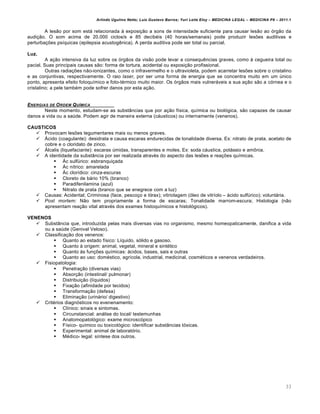 Arlindo Ugulino Netto; Luiz Gustavo Barros; Yuri Leite Eloy – MEDICINA LEGAL – MEDICINA P8 – 2011.1
33
A les„o por som estˆ relacionada † exposi‚„o a sons de intensidade suficiente para causar les„o ao ƒrg„o da
audi‚„o. O som acima de 20.000 ciclos/s e 85 decib€is (40 horas/semanais) pode produzir les‡es auditivas e
perturba‚‡es ps•quicas (epilepsia acustog…nica). A perda auditiva pode ser total ou parcial.
Luz.
A a‚„o intensiva da luz sobre os ƒrg„os da vis„o pode levar a consequ…ncias graves, como † cegueira total ou
pacial. Suas principais causas s„o: forma de tortura, acidental ou exposi‚„o profissional.
Outras radia‚‡es n„o-ionizantes, como o infravermelho e o ultravioleta, podem acarretar les‡es sobre o cristalino
e as conjuntivas, respectivamente. O raio laser, por ser uma forma de energia que se concentra muito em um ‹nico
ponto, apresenta efeito fotoqu•mico e foto-t€rmico muito maior. Os ƒrg„os mais vulnerˆveis a sua a‚„o s„o a cƒrnea e o
cristalino; a pele tamb€m pode sofrer danos por esta a‚„o.
ENERGIAS DE ORDEM QUƒMICA
Neste momento, estudam-se as substŽncias que por a‚„o f•sica, qu•mica ou biolƒgica, s„o capazes de causar
danos a vida ou a sa‹de. Podem agir de maneira externa (cˆusticos) ou internamente (venenos).
CAUSTICOS
 Provocam les‡es tegumentares mais ou menos graves.
 ˜cido (coagulante): desidrata e causa escaras endurecidas de tonalidade diversa. Ex: nitrato de prata, acetato de
cobre e o cloridato de zinco.
 ˜lcalis (liquefaciante): escaras ‹midas, transparentes e moles. Ex: soda cˆustica, potˆssio e am•nia.
 A identidade da substŽncia por ser realizada atrav€s do aspecto das les‡es e rea‚‡es qu•micas.
 ˜c sulf‹rico: esbranqui‚ada
 ˜c n•trico: amarelada
 ˜c clor•dico: cinza-escuras
 Cloreto de bˆrio 10% (branco)
 Paradifenilamina (azul)
 Nitrato de prata (branco que se enegrece com a luz)
 Causas: Acidental; Criminosa (face, pesco‚o e tƒrax); vitriolagem (ƒleo de vitr•olo – ˆcido sulf‹rico); voluntˆria.
 Post mortem: N„o tem propriamente a forma de escaras; Tonalidade marrom-escura; Histologia (n„o
apresentam rea‚„o vital atrav€s dos exames histoqu•micos e histolƒgicos).
VENENOS
 SubstŽncia que, introduzida pelas mais diversas vias no organismo, mesmo homeopaticamente, danifica a vida
ou a sa‹de (Genival Veloso).
 Classifica‚„o dos venenos:
 Quanto ao estado f•sico: L•quido, sƒlido e gasoso.
 Quanto † origem: animal, vegetal, mineral e sint€tico
 Quanto †s fun‚‡es qu•micas: ˆcidos, bases, sais e outras
 Quanto ao uso: dom€stico, agr•cola, industrial, medicinal, cosm€ticos e venenos verdadeiros.
 Fisiopatologia:
 Penetra‚„o (diversas vias)
 Absor‚„o (intestinal/ pulmonar)
 Distribui‚„o (l•quidos)
 Fixa‚„o (afinidade por tecidos)
 Transforma‚„o (defesa)
 Elimina‚„o (urinˆrio/ digestivo)
 Crit€rios diagnƒsticos no evenenamento:
 Cl•nico: sinais e sintomas.
 Circunstancial: anˆlise do local/ testemunhas
 Anatomopatolƒgico: exame microscƒpico
 F•sico- qu•mico ou toxicolƒgico: identificar substŽncias tƒxicas.
 Experimental: animal de laboratƒrio.
 M€dico- legal: s•ntese dos outros.
 
