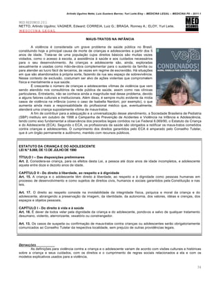 Arlindo Ugulino Netto; Luiz Gustavo Barros; Yuri Leite Eloy – MEDICINA LEGAL – MEDICINA P8 – 2011.1
34
MED RESUMOS 2011
NETTO, Arlindo Ugulino; VAGNER, Edward; CORREIA, Luiz G.; BRAGA, Ronney A.; ELOY, Yuri Leite.
MEDICINA LEGAL
MAUS-TRATOS NA INF€NCIA
A violência é considerada um grave problema de saúde pública no Brasil,
constituindo hoje a principal causa de morte de crianças e adolescentes a partir dos 5
anos de idade. Trata-se de uma população cujos direitos básicos são muitas vezes
violados, como o acesso à escola, a assistência à saúde e aos cuidados necessários
para o seu desenvolvimento. As crianças e adolescente são, ainda, exploradas
sexualmente e usadas como mão-de-obra complementar para o sustento da família ou
para atender ao lucro fácil de terceiros, às vezes em regime de escravidão. Há situações
em que são abandonados à própria sorte, fazendo da rua seu espaço de sobrevivência.
Nesse contexto de exclusão, costumam ser alvo de ações violentas que comprometem
física e mentalmente a sua saúde.
É crescente o número de crianças e adolescentes vítimas de violência que vem
sendo atendido nos consultórios da rede pública de saúde, assim como nas clínicas
particulares. Entretanto, não se conhece ainda a magnitude real desse problema, devido
a alguns fatores culturais e institucionais. Além disso, é sempre muito evidente da mídia
casos de violência na infância (como o caso de Isabella Nardoni, por exemplo), o que
aumenta ainda mais a responsabilidade do profissional médico que, eventualmente,
atenderá uma criança supostamente vítima de maus-tratos.
A fim de contribuir para a adequação e a universalização desse atendimento, a Sociedade Brasileira de Pediatria
(SBP) instituiu em outubro de 1998 a Campanha de Prevenção de Acidentes e Violência na Infância e Adolescência,
tendo como eixo fundamental a observância dos preceitos legais contidos na Lei Federal 8.069/90, o Estatuto da Criança
e do Adolescente (ECA). Segundo o ECA, os profissionais da saúde são obrigados a notificar os maus-tratos cometidos
contra crianças e adolescentes. O cumprimento dos direitos garantidos pelo ECA é amparado pelo Conselho Tutelar,
que é um órgão permanente e autônomo, mantido com recursos públicos.
ESTATUTO DA CRIAN•A E DO ADOLESCENTE
LEI N.‚ 8.069, DE 13 DE JULHO DE 1990
TƒTULO I – Das disposi…†es preliminares
Art. 2. Considera-se criança, para os efeitos desta Lei, a pessoa até doze anos de idade incompletos, e adolescente
aquela entre doze e dezoito anos de idade.
CAPƒTULO II - Do direito ‡ liberdade, ao respeito e ‡ dignidade
Art. 15. A criança e o adolescente têm direito à liberdade, ao respeito e à dignidade como pessoas humanas em
processo de desenvolvimento e como sujeitos de direitos civis, humanos e sociais garantidos pela Constituição e nas
leis.
Art. 17. O direito ao respeito consiste na inviolabilidade da integridade física, psíquica e moral da criança e do
adolescente, abrangendo a preservação da imagem, da identidade, da autonomia, dos valores, idéias e crenças, dos
espaços e objetos pessoais.
CAPƒTULO I - Do direito ‡ vida e ‡ saˆde
Art. 18. É dever de todos velar pela dignidade da criança e do adolescente, pondo-os a salvo de qualquer tratamento
desumano, violento, aterrorizante, vexatório ou constrangedor.
Art. 13. Os casos de suspeita ou confirmação de maus-tratos contra crianças ou adolescentes serão obrigatoriamente
comunicados ao Conselho Tutelar da respectiva localidade, sem prejuízo de outras providências legais.
DEFINI•‚ES
As definições para violência contra a criança e o adolescente variam de acordo com visões culturais e históricas
sobre a criança e seus cuidados, com os direitos e o cumprimento de regras sociais relacionados a ela e com os
modelos explicativos usados para a violência.
 