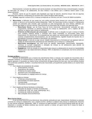 Arlindo Ugulino Netto; Luiz Gustavo Barros; Yuri Leite Eloy – MEDICINA LEGAL – MEDICINA P8 – 2011.1
35
Historicamente o conceito de viol…ncia vem sendo ampliado, em decorr…ncia da maior conscientiza‚„o a respeito
do bem-estar da crian‚a e do adolescente, de seus direitos e dos efeitos que a viol…ncia exerce sobre o seu
desenvolvimento.
Portanto, diante do que foi exposto pela legisla‚„o que rege tal assunto, devemos lan‚ar m„o de algumas
defini‚‡es para melhorar o andamento do que serˆ visto a partir de agora neste cap•tulo:
 Criança: segundo o prƒprio ECA, a crian‚a corresponde ao indiv•duo com at€ 12 anos de idade incompletos.
 Maus-tratos: a defini‚„o do que possa ser uma prˆtica abusiva passa sempre por uma negocia‚„o entre a
cultura, a ci…ncia e os movimentos sociais (Deslandes, 1994). Os maus-tratos contra a crian‚a e o adolescente
podem ser praticados pela omiss„o, pela supress„o ou pela transgress„o dos seus direitos, definidos por
conven‚‡es legais ou normas culturais. Classicamente os maus-tratos s„o divididos nos seguintes tipos:
o Maus-tratos físicos: uso da for‚a f•sica de forma intencional, n„o-acidental, praticada por pais,
responsˆveis, familiares ou pessoas prƒximas da crian‚a ou adolescente, com o objetivo de ferir,
danificar ou destruir esta crian‚a ou adolescente.
o Síndrome de Munchausen por procuração: € definida como a situa‚„o na qual a crian‚a € trazida
para cuidados m€dicos devido a sintomas e/ou sinais inventados ou provocados pelos seus
responsˆveis. Em decorr…ncia, hˆ conseq“…ncias que podem ser caracterizadas como viol…ncias f•sicas
(exames complementares desnecessˆrios, uso de medicamentos, ingest„o for‚ada de l•quidos etc.) e
psicolƒgicas (in‹meras consultas e interna‚‡es, por exemplo).
o Abuso sexual: € todo ato ou jogo sexual, rela‚„o heterossexual ou homossexual cujo agressor estˆ em
estˆgio de desenvolvimento psicossexual mais adiantado que a crian‚a ou o adolescente.
o Maus-tratos psicológicos: s„o toda forma de rejei‚„o, deprecia‚„o, discrimina‚„o, desrespeito,
cobran‚a ou puni‚„o exageradas e utiliza‚„o da crian‚a ou do adolescente para atender †s
necessidades ps•quicas dos adultos.
o Negligência: € ato de omiss„o do responsˆvel pela crian‚a ou adolescente em prover as necessidades
bˆsicas para o seu desenvolvimento (Abrapia, 1997). O abandono € considerado uma forma extrema de
neglig…ncia.
FATORES DE RISCO
Partindo do pressuposto que a maioria dos atendimentos feitos a crian‚as com suspeita de maus-tratos n„o €
realizada mediante um esclarecimento ou denuncia dos pais (que, na maior parte das vezes, representam o prƒprio
agente agressor), € necessˆrio ao m€dico tomar conhecimento de alguns fatores de risco que, uma vez colhidos durante
uma anamnese pediˆtrica, facilitam o reconhecimento dos maus-tratos, principalmente quando aliado a um exame f•sico
sugestivo:
 Com rela‚„o aos prestadores de cuidado:
 Antecendentes criminais
 Expectativas n„o realistas
 Problemas de sa‹de mental
 Alcoolismo e/ou toxicodepend…ncia
 Pais abusados ou negligenciados em crian‚a
 Com rela‚„o as crian‚as:
 Problemas comportamentais
 Necessidades de sa‹de especiais
 Prematuridade
 Dificuldades de aprendizagem
 Com rela‚„o aos fatores familiares e ambientais
 Situa‚‡es de ado‚„o ou fam•lias reconstitu•das
 Contextos de “crise” (ex. morte, desemprego, etc.).
 Contextos de viol…ncia dom€stica
 Mˆs condi‚‡es sƒcio-econ6omicas
MAUS-TRATOS FƒSICOS
O uso da for‚a f•sica de forma intencional, n„o-acidental, praticada por pais, responsˆveis, familiares ou pessoas
prƒximas da crian‚a ou adolescente, com o objetivo de ferir, danificar ou destruir esta crian‚a ou adolescente, deixando
ou n„o marcas evidentes. (Deslandes, 1994). A “s•ndrome do beb… sacudido” € uma forma especial deste tipo de mau-
tratamento e consiste de les‡es cerebrais que ocorrem quando a crian‚a, em geral menor de 6 meses de idade, €
sacudida por um adulto.
 