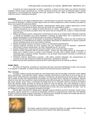 Arlindo Ugulino Netto; Luiz Gustavo Barros; Yuri Leite Eloy – MEDICINA LEGAL – MEDICINA P8 – 2011.1
36
A s•ndrome da crian‚a espancada “se refere, usualmente, a crianças de baixa idade, que sofreram ferimentos
inusitados, fraturas ósseas, queimaduras etc. ocorridos em épocas diversas, bem como em diferentes etapas e sempre
inadequada ou inconsistentemente explicadas pelos pais” (Azevedo & Guerra, 1989). O diagnƒstico € baseado em
evid…ncias cl•nicas e radiolƒgicas das les‡es.
ANAMNESE
A anamnese € uma etapa fundamental para o reconhecimento de poss•veis maus-tratos na infŽncia. Durante
esta etapa da abordagem, podemos perceber alguns pontos da histƒria pregressa ao evento traumˆtico que podem jˆ
levar a uma suspeita de maus-tratos infantis.
 Histƒria incompat•vel com as les‡es existentes - freq“entemente, nesses casos, a les„o € relacionada a um fato
acidental ou a uma atitude da prƒpria v•tima que n„o condiz com a gravidade do quadro;
 Les‡es incompat•veis com o estˆgio de desenvolvimento da crian‚a - alega‚„o de que o acidente teria sido
provocado por uma atitude da prƒpria v•tima, n„o sendo este ato compat•vel com a idade e o desenvolvimento
motor da v•tima;
 Relatos discordantes quando o responsˆvel € entrevistado por mais de um profissional em diferentes momentos
- a ado‚„o de estrat€gias como estas possibilitam a detec‚„o de relatos falsos. Da• a importŽncia de uma
atua‚„o interdisciplinar e a discuss„o dos casos por equipe multiprofissional;
 Relatos discordantes quando se entrevistam os responsˆveis separadamente mesmo que haja coniv…ncia dos
responsˆveis no acobertamento da viol…ncia, informa‚‡es relacionadas ao detalhamento do suposto acidentem
n„o s„o ventiladas quando se formula a histƒria mentirosa;
 Relatos discordantes quando se entrevista a v•tima e os responsˆveis separadamente;
 Supostos acidentes ocorridos de forma repetitiva e/ou com freq“…ncia acima do esperado – geralmente
relacionados † suposta hiperatividade, mˆ •ndole, desobedi…ncias etc. da crian‚a;
 Suposto acidente para o qual a procura de socorro m€dico ocorre muito tempo apƒs o evento;
 DinŽmica familiar denotando falta de estrutura estˆvel - embora n„o seja patognom•nico de maus-tratos, €
sabido que a viol…ncia contra a crian‚a € mais freq“ente nos lares onde a rela‚„o familiar € precˆria ou
prejudicada pelos sucessivos conflitos. Alcoolismo e uso de drogas il•citas tamb€m aumentam a ocorr…ncia de
maus-tratos f•sicos na fam•lia;
 Problemas maternos relacionados † gravidez – m„e solteira, gravidez indesejada, n„o comparecimento †s
consultas de pr€-natal, tentativas frustradas de abortamento, separa‚„o do casal etc;
 Relato dos pais sobre experi…ncias prƒprias de terem sofrido alguma forma de viol…ncia na infŽncia.
EXAME FÍSICO
Por ordem de freq“…ncia, as les‡es por maus-tratos s„o mais comumente identificadas na pele e nas mucosas
e, em seguida, no esqueleto, no sistema nervoso central e nas estruturas torˆcicas e abdominais.
Pele e mucosas .
As les‡es cutŽneo-mucosas provocadas por maus-tratos podem decorrer de golpes, lan‚amento contra objetos
duros, queimaduras, “arrancamentos” (dentes, cabelos), mordidas, ferimentos por arma branca ou arma de fogo etc. As
les‡es incluem desde hiperemia, escoria‚‡es, equimoses e hematomas, at€ queimaduras de terceiro grau. Hematomas
s„o as les‡es de pele mais freq“entemente encontradas nos maus-tratos f•sicos, seguidos por lacera‚‡es. Algumas
partes do corpo s„o mais suscet•veis a les‡es acidentais (proemin…ncias ƒsseas, por exemplo), enquanto outras n„o o
s„o (coxas, genitais, dorso). Assim, a localiza‚„o das les‡es pode ser um importante ind•cio da ocorr…ncia de viol…ncia
f•sica (por exemplo, les‡es circulares ou marcas de dedos em torno do pesco‚o, bem como pet€quias na face e
hemorragias subconjuntivais s„o sugestivas de estrangulamento). Les‡es em diferentes estˆgios de evolu‚„o (colora‚„o
e aspecto) ou presentes concomitantemente em diversas partes do corpo, bem como queimaduras “em meia”, “luva” ou
em nˆdegas e/ou genitˆlia, s„o sugestivas de les‡es provocadas.
Quando algum instrumento € utilizado para a agress„o, pode-se identificar sua forma “impressa” na pele (cintos,
fios, garfos, cigarros, dentes etc.). O achado de escoria‚‡es, manchas ou sangramento em exame f•sico n„o relatados
durante a anamnese tamb€m sugerem maus-tratos. • importante que a avalia‚„o das les‡es encontradas seja feita com
detalhe, considerando tamanho, bordas, localiza‚„o e cor das mesmas.
Na imagem, podemos evidenciar a alopecia traumˆtica, em regi„o parietal esquerda, que
ocorreu pelo arrancamento de cabelos nesta regi„o pelo padrasto.
 