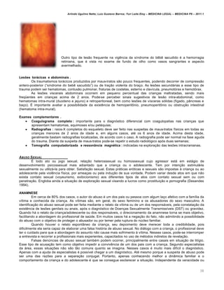 Arlindo Ugulino Netto; Luiz Gustavo Barros; Yuri Leite Eloy – MEDICINA LEGAL – MEDICINA P8 – 2011.1
38
Outro tipo de les„o frequente na vig…ncia da s•ndrome do b…b… sacudido € a hemorragia
retiniana, que € vista no exame de fundo de olho como vasos sangrantes e aspecto
avermelhado.
Lesões torácicas e abdominais .
Os traumatismos torˆcicos produzidos por maus-tratos s„o pouco frequentes, podendo decorrer de compress„o
antero-posterior (“s•ndrome do beb… sacudido”) ou de tra‚„o violenta do bra‚o. As les‡es secundˆrias a esse tipo de
trauma podem ser hematomas, contus„o pulmonar, fraturas de costelas, esterno e clav•cula, pneumotƒrax e hemotƒrax.
As les‡es viscerais abdominais ocorrem em pequeno percentual das crian‚as maltratadas, sendo mais
freq“entes em crian‚as acima de 2 anos. Pode-se perceber sinais sugestivos de les„o intra-abdominal, como
hematomas intra-mural (duodeno e jejuno) e retroperitoneal, bem como les‡es de v•sceras sƒlidas (f•gado, pŽncreas e
ba‚o). • importante avaliar a possibilidade da exist…ncia de hemoperit•nio, pneumoperit•nio ou obstru‚„o intestinal
(hematoma intra-mural).
Exames complementares .
 Coagulograma completo : importante para o diagnƒstico diferencial com coagulopatias nas crian‚as que
apresentam hematomas, equimoses e/ou pet€quias;
 Radiografias : raios-X completos do esqueleto deve ser feito nas suspeitas de maus-tratos f•sicos em todas as
crian‚as menores de 2 anos de idade e, em alguns casos, at€ os 6 anos de idade. Acima desta idade,
geralmente bastam radiografias localizadas, de acordo com o caso. A radiografia pode ser normal na fase aguda
do trauma. Diante da suspeita de maus-tratos pode-se repetir o estudo radiolƒgico apƒs duas semanas;
 Tomografia computadorizada e ressonância magnética : indicadas na explora‚„o das les‡es intracranianas.
ABUSO SEXUAL
• todo ato ou jogo sexual, rela‚„o heterossexual ou homossexual cujo agressor estˆ em estˆgio de
desenvolvimento psicossexual mais adiantado que a crian‚a ou o adolescente. Tem por inten‚„o estimulˆ-la
sexualmente ou utilizˆ-la para obter. Satisfa‚„o sexual. Estas prˆticas erƒticas e sexuais s„o impostas † crian‚a ou ao
adolescente pela viol…ncia f•sica, por amea‚as ou pela indu‚„o de sua vontade. Podem variar desde atos em que n„o
exista contato sexual (voyeurismo, exibicionismo) aos diferentes tipos de atos com contato sexual sem ou com
penetra‚„o. Engloba ainda a situa‚„o de explora‚„o sexual visando a lucros como prostitui‚„o e pornografia (Desandes
1994).
ANAMNESE
Em cerca de 80% dos casos, o autor do abuso € um dos pais ou pessoa com algum la‚o afetivo com a fam•lia da
v•tima e conhecida da crian‚a. As v•timas s„o, em geral, do sexo feminino e os abusadores do sexo masculino. A
identifica‚„o do abuso sexual pode ser feita mediante o relato da v•tima ou de um dos responsˆveis, pela constata‚„o da
exist…ncia de les‡es genitais ou anais, apƒs o diagnƒstico de Doen‚as Sexualmente Transmiss•veis (DST) ou gravidez.
Quando hˆ o relato da crian‚a/adolescente ou dos responsˆveis, o direcionamento da anamnese torna se mais objetivo,
facilitando a abordagem do profissional de sa‹de. Em muitos casos hˆ a nega‚„o do fato, n„o admitindo a possibilidade
do abuso com o objetivo de proteger o abusador ou por temer pela ruptura do n‹cleo familiar.
Quando houver o relato espontŽneo da crian‚a, seu depoimento deve merecer toda a credibilidade, pois
dificilmente ela seria capaz de elaborar uma falsa histƒria de abuso sexual. No diˆlogo com a crian‚a, o profissional deve
ter o cuidado para que a abordagem do assunto n„o cause mais sofrimento † v•tima. Nesses casos, pode-se interromper
a entrevista e recorrer a profissionais mais experientes, capacitados no uso de m€todos indiretos de revela‚„o.
Falsas den‹ncias de abuso sexual tamb€m podem ocorrer, principalmente entre casais em situa‚„o de lit•gio.
Esse tipo de acusa‚„o tem como objetivo impedir a conviv…ncia de um dos pais com a crian‚a. Segundo especialistas
da ˆrea, essas situa‚‡es n„o s„o t„o comuns quanto se imagina. Nesses casos € muito mais dif•cil o diagnƒstico.
Apenas com a ajuda de especialistas € poss•vel chegar a um diagnƒstico. At€ mesmo porque a suspeita de abuso pode
ser uma das raz‡es para a separa‚„o conjugal. Portanto, apenas conhecendo melhor a dinŽmica familiar e o
comportamento da crian‚a e do adolescente € que se consegue esclarecer a situa‚„o. Independente da veracidade ou
 