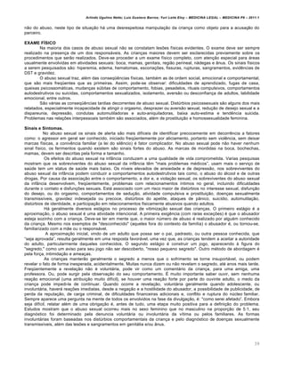 Arlindo Ugulino Netto; Luiz Gustavo Barros; Yuri Leite Eloy – MEDICINA LEGAL – MEDICINA P8 – 2011.1
39
n„o do abuso, neste tipo de situa‚„o hˆ uma desrespeitosa manipula‚„o da crian‚a como objeto para a acusa‚„o do
parceiro.
EXAME FÍSICO
Na maioria dos casos de abuso sexual n„o se constatam les‡es f•sicas evidentes. O exame deve ser sempre
realizado na presen‚a de um dos responsˆveis. As crian‚as maiores devem ser esclarecidas previamente sobre os
procedimentos que ser„o realizados. Deve-se proceder a um exame f•sico completo, com aten‚„o especial para ˆreas
usualmente envolvidas em atividades sexuais: boca, mamas, genitais, regi„o perineal, nˆdegas e Žnus. Os sinais f•sicos
a serem pesquisados s„o: hiperemia, edema, hematomas, escoria‚‡es, fissuras, rupturas, sangramentos, evid…ncias de
DST e gravidez.
O abuso sexual traz, al€m das conseq“…ncias f•sicas, tamb€m as de ordem social, emocional e comportamental,
que s„o mais freq“entes que as primeiras. Assim, pode-se observar: dificuldades de aprendizado, fugas de casa,
queixas psicossomˆticas, mudan‚as s‹bitas de comportamento, fobias, pesadelos, rituais compulsivos, comportamentos
autodestrutivos ou suicidas, comportamentos sexualizados, isolamento, avers„o ou desconfian‚a de adultos, labilidade
emocional, entre outros.
S„o vˆrias as conseq“…ncias tardias decorrentes de abuso sexual. Dist‹rbios psicossexuais s„o alguns dos mais
relatados, especialmente incapacidade de atingir o orgasmo, desprazer ou avers„o sexual, redu‚„o de desejo sexual e a
dispareunia, depress„o, condutas automutiladoras e auto-aniquiladoras, baixa auto-estima e tend…ncia suicida.
Problemas nas rela‚‡es interpessoais tamb€m s„o associados, al€m de prostitui‚„o e homossexualidade feminina.
Sinais e Sintomas.
No abuso sexual os sinais de alerta s„o mais dif•ceis de identificar precocemente em decorr…ncia a fatores
como: o agressor em geral ser conhecido, iniciado freq“entemente por aliciamento, portanto sem viol…ncia, sem deixar
marcas f•sicas, a coniv…ncia familiar (a lei do sil…ncio) € fator complicador. No abuso sexual pode n„o haver nenhum
sinal f•sico, os ferimentos quando existem s„o sinais fortes do abuso. As marcas de mordidas na boca, bochechas,
mamas, devem ser descritas pela forma e tamanho.
Os efeitos do abuso sexual na infŽncia conduzem a uma qualidade de vida comprometida. Varias pesquisas
mostram que os sobreviventes do abuso sexual da infŽncia t…m "mais problemas m€dicos”, usam mais o servi‚o de
sa‹de tem um status de sa‹de mais baixo. Os n•veis elevados de ansiedade e de depress„o, nos sobreviventes do
abuso sexual da infŽncia podem conduzir a comportamentos autodestrutivos tais como, o abuso do ˆlcool e de outras
drogas. Por causa da associa‚„o entre o comportamento, a dor e, a viola‚„o sexual, os sobreviventes do abuso sexual
da infŽncia desenvolvem, freq“entemente, problemas com relacionamentos •ntimos no geral, incluindo dificuldades
durante o contato e disfun‚‡es sexuais. Estˆ associado com um risco maior de dist‹rbios no interesse sexual, disfun‚„o
do desejo, ou do orgasmo, comportamentos de sedu‚„o, atividade compulsiva e prostitui‚„o, doen‚as sexualmente
transmiss•veis, gravidez indesejada ou precoce, dist‹rbios do apetite, ataques de pŽnico, suic•dio, automutila‚„o,
dist‹rbios de identidade, e participa‚„o em relacionamentos fisicamente abusivos quando adultos.
Hˆ geralmente diversos estˆgios no processo de vitimiza‚„o sexual das crian‚as. O primeiro estˆgio € a
aproxima‚„o, o abuso sexual € uma atividade intencional. A primeira exig…ncia (com raras exce‚‡es) € que o abusador
esteja sozinho com a crian‚a. Deve-se ter em mente que, o maior n‹mero de abuso € realizado por algu€m conhecido
da crian‚a. Mesmo nos exemplos de "desconhecido" (aqueles fora do contexto da fam•lia) o abusador €, ou tornou-se,
familiarizado com a m„e ou o responsˆvel.
A aproxima‚„o inicial, vindo de um adulto que possa ser o pai, padrasto, ou outra pessoa conhecida, que
“seja aprovada”, resulta geralmente em uma resposta favorˆvel, uma vez que, as crian‚as tendem a aceitar a autoridade
do adulto, particularmente daqueles conhecidos. O segundo estˆgio € construir um jogo, aparecendo † figura do
"segredo," como um aviso para seu jogo n„o ser descoberto, "nosso pequeno segredo". Outro m€todo de abordagem €
pela for‚a, intimida‚„o e amea‚as.
As crian‚as manter„o geralmente o segredo a menos que o sofrimento se torne insuportˆvel, ou podem
revelar o fato de forma inesperada, acidentalmente. Muitas nunca dizem ou n„o revelam o segredo, at€ anos mais tarde.
Freq“entemente a revela‚„o n„o € voluntˆria, pode vir como um comentˆrio da crian‚a, para uma amiga, uma
professora. Ou, pode surgir pela observa‚„o do seu comportamento. • muito importante saber ouvir, sem nenhuma
rea‚„o emocional (uma atribui‚„o muito dif•cil), se houver uma rea‚„o forte por parte do ouvinte adulto, o medo da
crian‚a pode impedi-la de continuar. Quando ocorre a revela‚„o, voluntˆria geralmente quando adolescente, ou
involuntˆria, haverˆ rea‚‡es imediatas, desde a nega‚„o e a hostilidade do abusador, a possibilidade de publicidade, de
perda da reputa‚„o, de carga criminal, de dificuldades financeiras adicionais e, conflito e ruptura do n‹cleo familiar.
Sempre aparece uma pergunta na mente de todos os envolvidos na fase da divulga‚„o, €: "como serei afetado”. Embora
seja dif•cil, relatar al€m de uma obriga‚„o €, antes de tudo, uma etapa muito positiva para a defini‚„o do problema.
Estudos mostram que o abuso sexual ocorreu mais no sexo feminino que no masculino na propor‚„o de 5:1, seu
diagnƒstico foi determinado pela denuncia voluntˆria ou involuntˆria da v•tima ou pelos familiares. As formas
involuntˆrias foram baseadas nos dist‹rbios comportamentais da crian‚a e pelo diagnƒstico de doen‚as sexualmente
transmiss•veis, al€m das les‡es e sangramentos em genitˆlia e/ou Žnus.
 