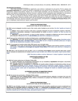 Arlindo Ugulino Netto; Luiz Gustavo Barros; Yuri Leite Eloy – MEDICINA LEGAL – MEDICINA P8 – 2011.1
4
AUTORIDADES LEGITIMADAS
Nem toda autoridade € competente, legalmente, para ordenar a realiza‚„o de uma per•cia. Por lei, apenas uma
autoridade legitimada tem o direito de solicitar a realiza‚„o de uma per•cia (o que n„o inclui, por exemplo, Prefeitos,
Presidentes, L•deres Comunitˆrios, Padres, etc.). • dever desta autoridade, uma vez solicitada a per•cia, convocar um
m€dico que detenha conhecimentos t€cnicos m•nimos e atributos morais necessˆrios para realiza‚„o de uma per•cia.
N„o teria valor um laudo elaborado por um m€dico com o nome sujo por acusa‚‡es concretas ou sob suspeita.
No que diz respeito †s Per•cias Penais (regidas pelo Fƒrum Penal), que ser„o foco de nossa abordagem ao
longo desta Disciplina, devemos entender quais s„o as autoridades que assistem ao direito de convocar ou determinar a
sua realiza‚„o. Para isso, devemos entender o que estˆ pautado, principalmente, no Código do Processo Penal (CPP),
que € a legisla‚„o responsˆvel por regular a per•cia penal.
CÓDIGO DE PROCESSO PENAL
DECRETO-LEI Nº 3.689, DE 3 DE OUTUBRO DE 1941
Art. 156. A prova da alega‚„o incumbirˆ a quem a fizer, sendo, por€m, facultado ao juiz de of•cio: [“de of•cio” significa em funƒ„o de
seu cargo]
I – ordenar, mesmo antes de iniciada a a‚„o penal, a produ‚„o antecipada de provas consideradas urgentes e relevantes,
observando a necessidade, adequa‚„o e proporcionalidade da medida; [a per•cia …, portanto, um meio de provar um
determinado fato]
II – determinar, no curso da instru‚„o, ou antes de proferir senten‚a, a realiza‚„o de dilig…ncias para dirimir d‹vida sobre
ponto relevante.” (NR) [desta forma, um Juiz de Direito pode determinar a realizaƒ„o de uma per•cia]
Art. 6º Logo que tiver conhecimento da prˆtica da infra‚„o penal, a autoridade policial deverˆ:
VII - determinar, se for caso, que se proceda a exame de corpo de delito e a quaisquer outras per•cias; [Autoridade policial:
Delegado de Pol…cia Civil e de Pol…cia Federal; a Pol•cia Militar n„o tem a funƒ„o de autoridade policial pois, em alguns
casos, eles s„o simplesmente nomeados, e n„o concursados]
Art. 13. O encarregado do inqu€rito policial militar (IPM) deverˆ, para a forma‚„o deste:
f) determinar, se for o caso, que se proceda a exame de corpo de delito e a quaisquer outros exames e per•cias.[considerado
uma exceƒ„o, o Presidente ou Encarregado de Inqu†rito Policial Militar (IPM) tamb…m pode determinar a realizaƒ„o de
uma per•cia]
Art. 184. Salvo o caso de exame de corpo de delito, o juiz ou a autoridade policial negará a per•cia requerida pelas partes, quando
n„o for necessˆria ao esclarecimento da verdade. [exame de corpo de delito, como veremos mais adiante, … igual † per•cia m…dico-
legal]
[OBS: Para todos os efeitos, os termos “determinar” e “ordenar” significam “mandar fazer”]
CONSTITUIÇÃO FEDERAL DE 1988
DO MINISTÉRIO PÚBLICO
Art. 129. S„o fun‚‡es institucionais do Minist€rio P‹blico (MP):
VI - expedir notifica‚‡es nos procedimentos administrativos de sua compet…ncia, requisitando informa‚‡es e documentos
para instru•-los, na forma da lei complementar respectiva;
VIII - requisitar dilig…ncias investigatƒrias e a instaura‚„o de inqu€rito policial, indicados os fundamentos jur•dicos de suas
manifesta‚‡es processuais. [O termo “requisitar” n„o tem o mesmo poder de “determinar e obrigar”; portanto, o Promotor de
Justiƒa (representante do MP) n„o pode ordenar a realizaƒ„o de uma per•cia, mas pode requisitar ao Delegado de Pol•cia ou
ao Juiz de Direito, sendo estes os respons‡veis por determinar a realizaƒ„o da mesma ou indeferi-la quando julg‡-la
impertinente]
LEI ORGÂNICA NACIONAL DO MINISTÉRIO PÚBLICO
LEI Nº 8.625, DE 12 DE FEVEREIRO DE 1993
Art. 26. No exerc•cio de suas fun‚‡es, o Minist€rio P‹blico poderˆ:
b) requisitar informa‚‡es, exames periciais e documentos de autoridades federais, estaduais e municipais, bem como dos
ƒrg„os e entidades da administra‚„o direta, indireta ou fundacional, de qualquer dos Poderes da Uni„o, dos Estados, do
Distrito Federal e dos Munic•pios;
CÓDIGO DE PROCESSO PENAL
DECRETO-LEI Nº 3.689, DE 3 DE OUTUBRO DE 1941
Art. 168. Em caso de les‡es corporais, se o primeiro exame pericial tiver sido incompleto, proceder-se-ˆ a exame complementar por
determinação da autoridade policial ou judiciária, de ofício, ou a requerimento do Ministério Público, do ofendido ou do
acusado, ou de seu defensor. [este Artigo do CPP ratifica o poder do Juiz de Direito e da Autoridade Policial em ordenar a realizaƒ„o
da per•cia, enquanto que ao Promotor de Justiƒa, cabe apenas requerer a eles]
 