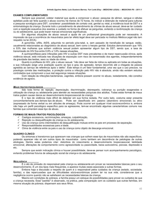 Arlindo Ugulino Netto; Luiz Gustavo Barros; Yuri Leite Eloy – MEDICINA LEGAL – MEDICINA P8 – 2011.1
40
EXAMES COMPLEMENTARES
Sempre que poss•vel, coletar material que ajude a comprovar o abuso: pesquisa de s…men, sangue e c€lulas
epiteliais pode ser feita quando o abuso ocorreu hˆ menos de 72 horas. Ao indicar a obten‚„o de material para culturas
e pesquisa sorolƒgica para DST, considerar: possibilidade de contato oral, genital ou retal, a incid…ncia local de DST e a
sintomatologia da crian‚a. Durante todo o procedimento de atendimento †s v•timas de abuso sexual, deve-se ter cuidado
com a repeti‚„o exaustiva dos exames e cuidado na forma de efetuar as perguntas, evitando a revitimiza‚„o da crian‚a
ou do adolescente, que pode trazer marcas emocionais significativas.
Em algumas situa‚‡es de abuso sexual a ajuda de um profissional ginecologista pode ser necessˆria. A
impress„o de que a ocorr…ncia de maus-tratos para ter efeito legal deve ser periciada no Instituto M€dico-Legal n„o tem
respaldo na lei (ECA).
A gonorr€ia, s•filis, AIDS, adquirida no per•odo pƒs-natal, e, sem passado de transfus„o de sangue, est„o,
usualmente relacionadas ao diagnƒstico de abuso sexual, bem como o herpes genital. Estudos demonstraram que 16%
a 53% das mulheres que sofrem viol…ncia sexual podem apresentar algum tipo de DST, sendo que, a taxa de
transmiss„o do HIV fica entre 0,8% a 1,6% nessas situa‚‡es.
A quimioprofilaxia para infec‚‡es pelo HIV e outras DST mais prevalentes e de maior repercuss„o cl•nica, apƒs
viol…ncia sexual, estˆ indicada nas situa‚‡es de exposi‚„o com risco de transmiss„o dos agentes, independentemente
da gravidade das les‡es, sexo ou idade da v•tima.
Quanto † profilaxia do HIV, pƒs o abuso sexual, ”n„o deve ser feita de rotina ou aplicada em todas as situa‚‡es,
a sua indica‚„o exige uma avalia‚„o quanto ao tipo e grau de agress„o, tempo decorrido at€ a chegada da pessoa
agredida ao servi‚o de refer…ncia apƒs o delito”. Este tempo € um fator fundamental, uma vez que o uso precoce, na
posologia correta das medica‚‡es, a prote‚„o contra a infec‚„o pelo HIV n„o € absoluta, ainda n„o existem estudos
controlados que comprovem a sua real seguran‚a nessas situa‚‡es
Com rela‚„o †s infec‚‡es bacterianas, vaginites, embora possam ocorrer no abuso, isoladamente, n„o constitui
evid…ncia de agravo.
MAUS TRATOS PSICOLŠGICOS
S„o toda forma de rejei‚„o, deprecia‚„o, discrimina‚„o, desrespeito, cobran‚a ou puni‚„o exageradas e
utiliza‚„o da crian‚a ou adolescente para atender as necessidades ps•quicas dos adultos. Todas estas formas de maus
tratos podem causar danos ao desenvolvimento biopsicossocial da crian‚a.
• o tipo de viol…ncia mais dif•cil de detectar em sua forma isolada. Por outro lado, costuma estar presente
concomitantemente aos demais tipo de abuso. Pode ser classificado em: passivo (abandono emocional) ou ativo
(expressado de forma verbal ou em atitudes de amea‚a). Pode ocorrer em qualquer n•vel socio-econ•mico e, embora
n„o haja um perfil psicolƒgico espec•fico para os agressores, tem-se encontrado algumas caracter•sticas comuns nas
fam•las que comentem esse tipo de abuso.
FORMAS DE MAUS-TRATOS PSICOLÓGICOS
 Castigos excessivos, recrimina‚‡es, amea‚as, culpabiliza‚„o.
 Rejei‚„o ou desqualifica‚„o da crian‚a ou do adolescente.
 Uso da crian‚a como intermediˆrio de desqualifica‚„o m‹tuas entre os pais em processo de separa‚„o.
 Responsabilidades excessivas para a idade.
 Clima de viol…ncia entre os pais e uso da crian‚a como objeto de descarga emocional.
QUADRO CLÍNICO
Os sintomas e transtornos que aparecem nas crian‚as que sofrem esse tipo de maus-tratos n„o s„o espec•ficos,
podendo aparecer n„o sƒ em outros tipos de maus-tratos como tambem em decorr…ncia de patologias de outras
etiologias. Dentre estes podemos citar: dist‹rbios do crescimento e desenvolvimento biopsicossocial, labilidade
emocional, altera‚‡es de comportamento como agressividade ou passividade, baixa auto-estima, psicose, depress„o e
etc.
Sempre que existir indica‚„o cl•nica e houver possibilidade, deve-se pensar num acompanhamento psicolƒgico,
evitando problemas futuros de adequa‚„o social da crian‚a e do adolescente.
NEGLIG‹NCIA
• o ato de omiss„o do responsˆvel pela crian‚a ou adolescente em prover as necessidades bˆsicas para o seu
desenvolvimento. • um dos tipos mais frequentes, e aparece muitas vezes associada a outras formas.
Embora haja a discuss„o a respeito de quem € o responsˆvel pelos cuidados da crian‚a (estado, sociedade,
fam•lia), e das repercuss‡es que as dificuldades sƒcio-econ•micas podem ter na sua vida, considera-se que a
neglig…ncia ocorre quando n„o se satisfazem as necessidades bˆsicas da crian‚a.
Mesmo em condi‚‡es de pobreza, a fam•lia possui um estoque de possibilidades para prover os cuidados de que
a crian‚a necessita. Esse "padr„o" € observado, na prˆtica, pela compara‚„o com os cuidados que outras fam•lias, em
mesma situa‚„o de pobreza, dispensam aos seus filhos.
 