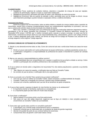 Arlindo Ugulino Netto; Luiz Gustavo Barros; Yuri Leite Eloy – MEDICINA LEGAL – MEDICINA P8 – 2011.1
41
CLASSIFICAÇÃO
 Neglig…ncia F•sica: aus…ncia de cuidados m€dicos, abandono e expuls„o da crian‚a de casa por rejei‚„o;
aus…ncia de alimenta‚„o, higiene e roupas ou supervis„o inadequada.
 Neglig…ncia Educacional: permiss„o para faltar as aulas e n„o realiza‚„o da matr•cula escolar.
 Neglig…ncia Emocional: falta de suporte de aten‚„o e afeto, permiss„o para uso de drogas ou ˆlcool, recusa
para tratamento psicolƒgico quando indicado e exposi‚„o cr•nica a viol…ncia dom€stica.
CONSIDERA•‚ES FINAIS
Diante de qualquer tipo de maus-tratos, todos os dados obtidos a respeito da crian‚a (relatos sobre o episƒdio de
maus-tratos, exame f•sico e exames complementares) devem ser cuidadosamente registrados no prontuˆrio, uma vez
que a Justi‚a pode solicitar cƒpias da documenta‚„o da unidade de sa‹de.
N„o € raro, tamb€m, a solicita‚„o para que profissionais de algumas Institui‚‡es elaborem diagnƒsticos m€dico-
psicolƒgicos a fim de serem anexados aos processos. O Conselho Federal de Medicina determinou, atrav€s da
Resolu‚„o CFM n‹mero 1.497/98, que “o m€dico nomeado perito, execute e cumpra o encargo, no prazo que lhe for
determinado, mantendo-se sempre atento †s suas responsabilidades €tica, administrativa, penal e civil” (artigo primeiro)
e que “o m€dico designado perito pode, todavia, nos termos do artigo 424 do Cƒdigo de Processo Civil, escusar-se do
encargo alegando motivo leg•timo” (artigo segundo).
DÚVIDAS COMUNS NO COTIDIANO DO ATENDIMENTO
1. Atendo a uma demanda enorme todos os dias. Como dar conta de tudo isso e ainda atuar frente aos casos de maus-
tratos?
 Dividir um pouco esta tarefa com outros profissionais da equipe (enfermeiras, auxiliares,assistentes sociais etc.)
 A notifica‚„o € obrigatƒria e a responsabilidade do profissional de sa‹de € intransfer•vel e poderˆ ser cobrada
Legalmente.
2. Mas eu vou assumir a responsabilidade de notificar sozinho?
 A responsabilidade deve ser compartilhada com a equipe e a ger…ncia de sua prƒpria unidade ou servi‚o. Cobre
tamb€m a participa‚„o dos conselhos profissionais e das sociedades cient•ficas.
3. E se eu estiver em d‹vida sobre o diagnƒstico de maus-tratos? Eu n„o estaria prejudicando o paciente e sua fam•lia
ao notificar?
 N„o. Mesmo em casos de suspeita, a notifica‚„o deve ser feita ao Conselho Tutelar.
 Ao contrˆrio do que se pensa, a notifica‚„o n„o € uma a‚„o policial
4. Como eu procedo com a fam•lia? Devo avisˆ-la de que estarei notificando?
 Uma vez que voc… vai notificar ao Conselho Tutelar, estarˆ rompendo a confidencialidade da situa‚„o.
 Conselho Tutelar tem a obriga‚„o de continuar a garantir esta confidencialidade.
 converse com a fam•lia, explicando bem que ela vai se beneficiar de ajuda competente.
5. O que eu fa‚o quando o agressor € algu€m do meio familiar da crian‚a ou do adolescente?
 • importante orientar os familiares, explicando as conseq“…ncias
 E o importante papel que eles ter„o em mudar essa situa‚„o.
6. Como fazer a notifica‚„o?
 Alguns estados e munic•pios jˆ t…m uma ficha padronizada
 Nos casos em que n„o esteja dispon•vel, sugere-se que se fa‚a um relatƒrio o mais completo poss•vel e
encaminhˆ-lo ao Conselho Tutelar da sua localidade.
7. Como devo agir quando estou sozinho no consultƒrio particular?
 A abordagem com a fam•lia exige comportamento franco e respeitoso.
 Esclarecer † fam•lia que os maus-tratos s„o um problema de sa‹de de grande magnitude
 Abordar tal quest„o faz parte de sua conduta habitual de anamnese.
 Compromisso €tico de garantir o bem-estar dessa crian‚a
 