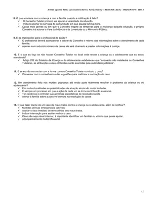 Arlindo Ugulino Netto; Luiz Gustavo Barros; Yuri Leite Eloy – MEDICINA LEGAL – MEDICINA P8 – 2011.1
42
8. O que acontece com a crian‚a e com a fam•lia quando a notifica‚„o € feita?
 O Conselho Tutelar primeiro vai apurar a veracidade da situa‚„o.
 Poderˆ acionar os servi‚os da comunidade em que aquela fam•lia mora.
 Casos mais graves ou em que o Conselho esgote as tentativas para a mudan‚a daquela situa‚„o, o prƒprio
Conselho irˆ acionar a Vara da InfŽncia e da Juventude ou o Minist€rio P‹blico.
9. E as implica‚‡es para o profissional de sa‹de?
 O profissional deverˆ acompanhar e cobrar do Conselho o retorno das informa‚‡es sobre o atendimento de cada
fam•lia.
 Apenas num reduzido n‹mero de casos ele serˆ chamado a prestar informa‚‡es † Justi‚a.
10. E o que eu fa‚o se n„o houver Conselho Tutelar no local onde reside a crian‚a ou o adolescente que eu estou
atendendo?
 Artigo 262 do Estatuto da Crian‚a e do Adolescente estabeleceu que “enquanto n„o instalados os Conselhos
Tutelares, as atribui‚‡es a eles conferidas ser„o exercidas pela autoridade judiciˆria”.
11. E se eu n„o concordar com a forma como o Conselho Tutelar conduziu o caso?
 Conversar com o conselheiro e dar sugest‡es para melhorar a condu‚„o do caso.
12. Um atendimento feito nos moldes propostos at€ ent„o pode realmente resolver o problema da crian‚a ou do
adolescente?
 Em muitas localidades as possibilidades de atua‚„o ainda s„o muito limitadas.
 • sempre um processo em que a a‚„o de cada um se torna contribui‚„o essencial.
 Ter paci…ncia e controlar suas prƒprias expectativas de resolu‚„o rˆpida
 Alertar † fam•lia sobre a poss•vel demora na resolu‚„o do casos
13. O que fazer diante de um caso de maus tratos contra a crian‚a ou o adolescente, al€m de notificar?
 Medidas cl•nicas emergenciais cab•veis
 Avaliar o risco imediato de reincid…ncia dos maus-tratos.
 Indicar interna‚„o para avaliar melhor o caso
 Caso n„o seja viˆvel internar, € importante identificar um familiar ou vizinho que possa ajudar.
 Acompanhamento multiprofissional
 