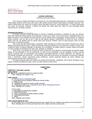 Arlindo Ugulino Netto; Luiz Gustavo Barros; Yuri Leite Eloy – MEDICINA LEGAL – MEDICINA P8 – 2011.1
43
MED RESUMOS 2011
NETTO, Arlindo Ugulino.
MEDICINA LEGAL
LES‰ES CORPORAIS
(Professor Ronivaldo Barros)
Uma vez que o m€dico generalista € convocado por uma autoridade legitimada para a realiza‚„o de uma per•cia
m€dico-legal, podemos afirmar que, pelo menos, 80% destas per•cias estar„o relacionadas com les‡es corporais, 19%
estar„o relacionados com exame de condi‚„o carnal (sexologia forense) e, aproximadamente, 1% estarˆ relacionado
com casos de homic•dio. Portanto, a maioria dos laudos que ser„o feitos sob ordem de uma autoridade estarˆ
relacionada com as les‡es corporais.
CONSIDERA•‚ES GERAIS
As les‡es corporais, quando estudadas no tocante † avalia‚„o quantitativa e qualitativa do dano, de natureza
penal, t…m significado m€dico-jur•dico de caracterizar, no dolo ou na culpa, um ato il•cito contra a integridade f•sica ou a
sa‹de da pessoa, como prote‚„o da ordem p‹blica e social. Melhor seria a designa‚„o “les‡es pessoais” em lugar de
les‡es corporais, uma vez que se tem a id€ia de que apenas estariam contemplados os danos do corpo. Contudo,
sa‹de, para nƒs, diz respeito tanto ao campo f•sico como ps•quico. Portanto, tanto um dano ps•quico como um dano
f•sico evoca um atentado † sa‹de.
Sob o ponto de vista m€dico-legal, a express„o “les„o” abrange um sentido muito amplo. Enquanto que, para a
Medicina Assistencialista (Curativa), a les„o se restringe † altera‚„o anat•mica ou funcional de um ƒrg„o ou tecido, para
a Medicina Legal, € qualquer altera‚„o ou desordem da normalidade, de origem externa e violenta, capaz de provocar
um dano † sa‹de em decorr…ncia de culpa, dolo, acidente ou autoles„o.
Desta forma, a confec‚„o de um laudo de les„o corporal tem como objetivo a caracteriza‚„o da extens„o destas
les‡es, de sua gravidade ou de sua perenidade, ou seja, de sua quantidade e de sua qualidade. Durante o exame
pericial, devemos partir do pressuposto que qualquer informa‚„o descrita no laudo independe, em absoluto, de
informa‚‡es prestadas pelo periciando – as afirma‚‡es feitas pelo perito devem ser pautadas na ectoscopia realizada
sobre o periciando, sempre associando outras evid…ncias, quando presentes (laudos de outros m€dicos que
acompanharam aquele caso, prontuˆrios, etc.).
As les‡es corporais podem ter reflexos nas esferas Administrativa, Trabalhista, Civil e Penal. Entretanto, como
sugere a disciplina de Medicina Legal, iremos nos deter apenas a seara Penal.
CŠDIGO PENAL
1940
CAPƒTULO II – Das les†es corporais
Les‹o corporal.
Art. 129 Ofender a integridade corporal ou a sa‹de de outrem.
Pena – deten‚„o, de 3 meses a 1 ano.
Les‹o corporal.
™ 1• Se [esta ofensa † integridade] resulta:
I - Incapacidade para as ocupa‚‡es habituais por mais de 30 dias;
II – Perigo de vida;
III – Debilidade permanente de membro sentido ou fun‚„o;
IV – Acelera‚„o do parto. [para “aceleraƒ„o do parto”, leia-se “antecipaƒ„o do parto”]
Pena – Reclus„o, de 1 a 5 anos.
™ 2• Se resulta:
I - Incapacidade permanente para o trabalho;
II – Enfermidade incurˆvel;
III – Perda ou inutiliza‚„o de membro sentido ou fun‚„o;
IV – Deformidade permanente;
V – Aborto:
Pena – Reclus„o, de 2 a 8 anos.
Les‹o corporal seguida de morte.
™ 3• Se resulta morte e as circunstŽncias evidenciam que o agente n„o quis o resultado, nem assumiu o risco de produzi-lo:
Pena – Reclus„o, de 4 a 12 anos. [este Artigo n„o refere o objetivo do estudo neste Cap•tulo]
[...]
 