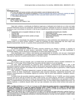 Arlindo Ugulino Netto; Luiz Gustavo Barros; Yuri Leite Eloy – MEDICINA LEGAL – MEDICINA P8 – 2011.1
44
[...]
Substituição da pena.
™ 5• O juiz, n„o sendo graves as les‡es, pode ainda substituir a pena de deten‚„o pela de multa:
I – Se ocorrer qualquer outra hipƒtese do parˆgrafo 4•; [motivo de relevante valor social ou moral sob o domínio de violenta
emoção, logo em seguida a injusta provocação da vítima, o juiz pode reduzir a pena de um sexto a um terço]
II – Se as les‡es s„o rec•procas.
Lesão corporal culposa.
™ 6• Se a les„o € culposa:
Pena – deten‚„o, de 2 meses a 1 ano.
Qual seria, portanto, a contribui‚„o da Medicina Legal para a institui‚„o da lei diante de um crime com les„o
corporal? Poder•amos resumir tal contribui‚„o, basicamente ao seguinte: realiza‚„o do exame do periciando, descri‚„o
de apenas o que € encontrado no indiv•duo, e n„o do que € relatado por ele (visum et repertum) e analisar os seguintes
quesitos:
 Incapacidade para as ocupa‚‡es habituais por mais de
30 (trinta) dias;
 Perigo de vida;
 Debilidade permanente de membro, sentido ou fun‚„o;
 Acelera‚„o de parto;
 Incapacidade permanente para o trabalho;
 Enfermidade incurˆvel;
 Perda ou inutiliza‚„o de membro, sentido ou fun‚„o;
 Deformidade permanente;
 Aborto e morte.
Entretanto, a interpreta‚„o dos significados representados por estes parŽmetros s„o estabelecidos a partir da
doutrina penal e na cultura jur•dica. Portanto, o roteiro de confec‚„o do laudo m€dico-legal n„o deve seguir esta
sequ…ncia apresentada, mas sim, os quesitos oficiais apresentados ao t€rmino deste cap•tulo.
CLASSIFICA•ŒO DAS LES‚ES CORPORAIS
De maneira estritamente didˆtica, as les‡es corporais dividem-se em dolosas e culposas, e somente as
primeiras t…m a subdivis„o de leves, graves e gravíssima. Contudo, voltamos a frisar, que esta classifica‚„o €
meramente didˆtica, e pouco influencia na realiza‚„o de um laudo sobre les‡es corporais.
Esta classifica‚„o, para o m€dico, serve apenas para apresenta‚„o de conceitos, uma vez que o responsˆvel
por instituir tal classifica‚„o € a autoridade policial e o Minist€rio P‹blico, que apresenta ao juiz a den‹ncia. Ao m€dico,
cabe apenas responder os quesitos apresentados no final deste cap•tulo.
LESÕES LEVES
Seu conceito € tido por exclus„o, isto €, as les‡es leves n„o apresentam nenhum resultado estabelecido nos
parˆgrafos 1• e 2• do artigo 129 do Cƒdigo Penal. Sua pena € de tr…s meses a um ano de deten‚„o.
Em geral, est„o representadas por pequenos danos superficiais, comprometendo apenas a pele, a tela
subcutŽnea e pequenos vasos sangu•neos. Portanto, s„o de pouca repercuss„o orgŽnica e de rˆpida recupera‚„o. Seu
diagnƒstico € feito por exclus„o: se as les‡es n„o se encaixarem nos crit€rios de grave ou grav•ssima, a les„o corporal
passa a ser de natureza leve.
Hoje, entretanto, a tend…ncia legispericial € separar da les„o corporal sob o ponto de vista jur•dico o que se
poderia chamar de “les„o insignificante”, representando estas pequenas altera‚‡es, rapidamente transeuntes, sem
qualquer comprometimento † normalidade orgŽnica do indiv•duo, seja do ponto vista anat•mico, fisiolƒgico, ps•quico,
social ou moral.
As les‡es leves s„o apuradas mediante a aplica‚„o da Lei n• 9.099/95 e da Lei 11.340/06, que criaram juizados
especiais para apurar este tipo de les„o (ver OBS
1
). Estas normas, em outras palavras, eliminaram a necessidade da
realiza‚„o de uma per•cia oficial para os crimes de menor potencial ofensivo, simplificando a sua apura‚„o e evitando,
assim, o congestionamento de processos nos ƒrg„os judiciˆrios. Hoje, um mero boletim m€dico bastaria para provar, nos
juizados especiais, a exist…ncia daquele delito, sem que seja necessˆria uma per•cia oficial (embora esta possa ser
utilizada).
OBS1
: A Lei Maria da Penha (Lei n• 11.340, de 7 de Agosto de 2006) afasta dos juizados especiais a responsabilidade de apurar
os crimes relacionados com a prática de violência domiciliar contra a mulher. Portanto, se a mulher for vítima de lesão
corporal leve, a exemplo de um mera escoriação, por exemplo, n„o se aplica a Lei no 9.099, de 26 de setembro de 1995, sendo
necessˆria uma per•cia oficial, como se a les„o fosse de natureza grave ou grav•ssima.
OBS2
: Todavia, vale salientar que a Lei Maria da Penha sƒ se aplica a uma agress„o que esteja relacionada a agentes (homens ou
mulheres) que tenham v•nculo afetivo com a agredida e/ou que perten‚am ao seu meio dom€stico: se, por exemplo, uma mulher sofre
leves escoria‚‡es devido a uma agress„o provocada por um(a) desconhecido(a) em uma loja, a lei n„o € aplicada, e o boletim m€dico
serve para apurar esta les„o.
 