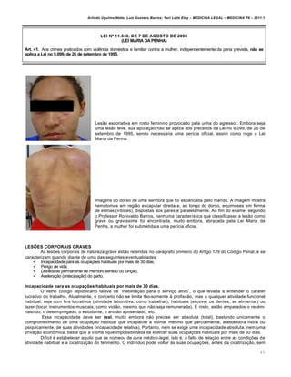 Arlindo Ugulino Netto; Luiz Gustavo Barros; Yuri Leite Eloy – MEDICINA LEGAL – MEDICINA P8 – 2011.1
45
LEI Nº 11.340, DE 7 DE AGOSTO DE 2006
(LEI MARIA DA PENHA)
Art. 41. Aos crimes praticados com viol…ncia dom€stica e familiar contra a mulher, independentemente da pena prevista, não se
aplica a Lei no 9.099, de 26 de setembro de 1995.
Les„o escoriativa em rosto feminino provocado pela unha do agressor. Embora seja
uma les„o leve, sua apura‚„o n„o se aplica aos preceitos da Lei no 9.099, de 26 de
setembro de 1995, sendo necessˆria uma per•cia oficial, assim como rege a Lei
Maria da Penha.
Imagens do dorso de uma senhora que foi espancada pelo marido. A imagem mostra
hematomas em regi„o escapular direita e, ao longo do dorso, equimoses em forma
de estrias (v•bices), dispostas aos pares e paralelamente. Ao fim do exame, segundo
o Professor Ronivaldo Barros, nenhuma caracter•stica que classificasse a les„o como
grave ou grav•ssima foi encontrada, muito embora, abra‚ada pela Lei Maria da
Penha, a mulher foi submetida a uma per•cia oficial.
LESÕES CORPORAIS GRAVES
As les‡es corporais de natureza grave est„o referidas no parˆgrafo primeiro do Artigo 129 do Cƒdigo Penal, e se
caracterizam quando diante de uma das seguintes eventualidades:
 Incapacidade para as ocupa‚‡es habituais por mais de 30 dias;
 Perigo de vida;
 Debilidade permanente de membro sentido ou fun‚„o;
 Acelera‚„o (antecipa‚„o) do parto.
Incapacidade para as ocupações habituais por mais de 30 dias.
O velho cƒdigo republicano falava de “inabilita‚„o para o servi‚o ativo”, o que levada a entender o carˆter
lucrativo do trabalho. Atualmente, o conceito n„o se limita t„o-somente † profiss„o, mas a qualquer atividade funcional
habitual, seja com fins lucrativos (atividade laborativa, como trabalhar), habituais (escovar os dentes, se alimentar) ou
lazer (tocar instrumentos musicais, como viol„o, mesmo que n„o seja remunerada). E nisto, est„o amparados o rec€m-
nascido, o desempregado, o estudante, o anci„o aposentado, etc.
Essa incapacidade deve ser real, muito embora n„o precise ser absoluta (total), bastando unicamente o
comprometimento de uma ocupa‚„o habitual que incapacite a v•tima, mesmo que parcialmente, afastando-a f•sica ou
psiquicamente, de suas atividades (incapacidade relativa). Portanto, nem se exige uma incapacidade absoluta, nem uma
priva‚„o econ•mica, basta que a v•tima fique impossibilitada de exercer suas ocupa‚‡es habituais por mais de 30 dias.
Dif•cil € estabelecer aquilo que se nomeou de cura médico-legal, isto €, a falta de rela‚„o entre as condi‚‡es da
atividade habitual e a cicatriza‚„o do ferimento. O indiv•duo pode voltar †s suas ocupa‚‡es, antes da cicatriza‚„o, sem
 