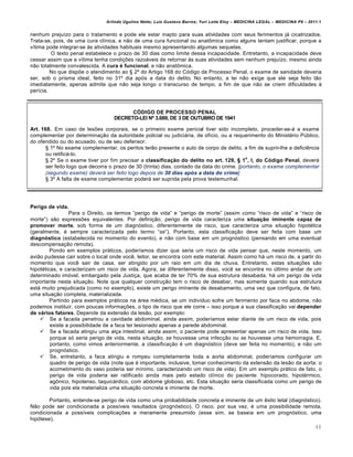 Arlindo Ugulino Netto; Luiz Gustavo Barros; Yuri Leite Eloy – MEDICINA LEGAL – MEDICINA P8 – 2011.1
46
nenhum preju•zo para o tratamento e pode ele estar inapto para suas atividades com seus ferimentos jˆ cicatrizados.
Trata-se, pois, de uma cura cl•nica, e n„o de uma cura funcional ou anat•mica como alguns tentam justificar, porque a
v•tima pode integrar-se †s atividades habituais mesmo apresentando algumas sequelas.
O texto penal estabelece o prazo de 30 dias como limite dessa incapacidade. Entretanto, a incapacidade deve
cessar assim que a v•tima tenha condi‚‡es razoˆveis de retornar †s suas atividades sem nenhum preju•zo, mesmo ainda
n„o totalmente convalescida. A cura é funcional, e n„o anat•mica.
No que disp‡e o atendimento ao ™ 2• do Artigo 168 do Cƒdigo de Processo Penal, o exame de sanidade deveria
ser, sob o prisma ideal, feito no 31• dia apƒs a data do delito. No entanto, a lei n„o exige que ele seja feito t„o
imediatamente, apenas admite que n„o seja longo o transcurso de tempo, a fim de que n„o se criem dificuldades †
per•cia.
CÓDIGO DE PROCESSO PENAL
DECRETO-LEI Nº 3.689, DE 3 DE OUTUBRO DE 1941
Art. 168. Em caso de les‡es corporais, se o primeiro exame pericial tiver sido incompleto, proceder-se-ˆ a exame
complementar por determina‚„o da autoridade policial ou judiciˆria, de of•cio, ou a requerimento do Minist€rio P‹blico,
do ofendido ou do acusado, ou de seu defensor.
™ 1• No exame complementar, os peritos ter„o presente o auto de corpo de delito, a fim de suprir-lhe a defici…ncia
ou retificˆ-lo.
™ 2• Se o exame tiver por fim precisar a classificação do delito no art. 129, § 1
o
, I, do Código Penal, deverˆ
ser feito logo que decorra o prazo de 30 (trinta) dias, contado da data do crime. [portanto, o exame complementar
(segundo exame) deverá ser feito logo depois de 30 dias ap•s a data do crime]
™ 3• A falta de exame complementar poderˆ ser suprida pela prova testemunhal.
Perigo de vida.
Para o Direito, os termos “perigo de vida” e “perigo de morte” (assim como “risco de vida” e “risco de
morte”) s„o express‡es equivalentes. Por defini‚„o, perigo de vida caracteriza uma situação iminente capaz de
promover morte, sob forma de um diagnƒstico, diferentemente de risco, que caracteriza uma situa‚„o hipot€tica
(geralmente, € sempre caracterizada pelo termo “se”). Portanto, esta classifica‚„o deve ser feita com base um
diagnóstico (estabelecida no momento do evento), e n„o com base em um prognƒstico (pensando em uma eventual
descompensa‚„o remota).
Pondo em exemplos prˆticos, poder•amos dizer que seria um risco de vida pensar que, neste momento, um
avi„o pudesse cair sobre o local onde voc…, leitor, se encontra com este material. Assim como hˆ um risco de, a partir do
momento que voc… sair de casa, ser atingido por um raio em um dia de chuva. Entretanto, estas situa‚‡es s„o
hipot€ticas, e caracterizam um risco de vida. Agora, se diferentemente disso, voc… se encontra no ‹ltimo andar de um
determinado imƒvel, embargado pela Justi‚a, que acaba de ter 70% de sua estrutura desabada, hˆ um perigo de vida
importante nesta situa‚„o. Note que qualquer constru‚„o tem o risco de desabar, mas somente quando sua estrutura
estˆ muito prejudicada (como no exemplo), existe um perigo iminente de desabamento, uma vez que configura, de fato,
uma situa‚„o completa, materializada.
Partindo para exemplos prˆticos na ˆrea m€dica, se um indiv•duo sofre um ferimento por faca no abdome, n„o
podemos instituir, com poucas informa‚‡es, o tipo de risco que ele corre – isso porque a sua classifica‚„o vai depender
de vários fatores. Depende da extens„o da les„o, por exemplo:
 Se a facada penetrou a cavidade abdominal, ainda assim, poder•amos estar diante de um risco de vida, pois
existe a possibilidade de a faca ter lesionado apenas a parede abdominal.
 Se a facada atingiu uma al‚a intestinal, ainda assim, o paciente pode apresentar apenas um risco de vida. Isso
porque sƒ seria perigo de vida, nesta situa‚„o, se houvesse uma infec‚„o ou se houvesse uma hemorragia. E,
portanto, como vimos anteriormente, a classifica‚„o € um diagnƒstico (deve ser feita no momento), e n„o um
prognƒstico.
 Se, entretanto, a faca atingiu e rompeu completamente toda a aorta abdominal, poder•amos configurar um
quadro de perigo de vida (note que € importante, inclusive, tomar conhecimento da extens„o da les„o da aorta: o
acometimento do vaso poderia ser m•nimo, caracterizando um risco de vida). Em um exemplo prˆtico de fato, o
perigo de vida poderia ser ratificado ainda mais pelo estado cl•nico do paciente: hipocorado, hipot€rmico,
ag•nico, hipotenso, taquicˆrdico, com abdome globoso, etc. Esta situa‚„o seria classificada como um perigo de
vida pois ela materializa uma situa‚„o concreta e iminente de morte.
Portanto, entende-se perigo de vida como uma probabilidade concreta e iminente de um …xito letal (diagnƒstico).
N„o pode ser condicionada a poss•veis resultados (prognƒstico). O risco, por sua vez, € uma possibilidade remota,
condicionada a poss•veis complica‚‡es e meramente presumido (esse sim, se baseia em um prognƒstico, uma
hipƒtese).
 