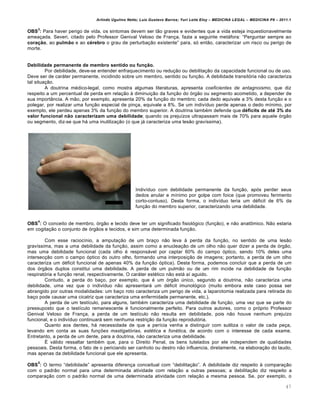 Arlindo Ugulino Netto; Luiz Gustavo Barros; Yuri Leite Eloy – MEDICINA LEGAL – MEDICINA P8 – 2011.1
47
OBS
3
: Para haver perigo de vida, os sintomas devem ser t„o graves e evidentes que a vida esteja inquestionavelmente
amea‚ada. Severi, citado pelo Professor Genival Veloso de Fran‚a, fazia a seguinte metˆfora: “Perguntar sempre ao
coração, ao pulmão e ao cérebro o grau de perturba‚„o existente” para, sƒ ent„o, caracterizar um risco ou perigo de
morte.
Debilidade permanente de membro sentido ou função.
Por debilidade, deve-se entender enfraquecimento ou redu‚„o ou debilita‚„o da capacidade funcional ou de uso.
Deve ser de carˆter permanente, incidindo sobre um membro, sentido ou fun‚„o. A debilidade transitƒria n„o caracteriza
tal situa‚„o.
A doutrina m€dico-legal, como mostra algumas literaturas, apresenta coeficientes de antagnoismo, que diz
respeito a um percentual de perda em rela‚„o † diminui‚„o da fun‚„o do ƒrg„o ou segmento acometido, a depender de
sua importŽncia. A m„o, por exemplo, apresenta 20% da fun‚„o do membro; cada dedo equivale a 3% desta fun‚„o e o
polegar, por realizar uma fun‚„o especial de pin‚a, equivale a 8%. Se um indiv•duo perde apenas o dedo m•nimo, por
exemplo, ele perdeu apenas 3% da fun‚„o do membro superior. A doutrina tamb€m defende que déficits de até 3% do
valor funcional não caracterizam uma debilidade; quando os preju•zos ultrapassam mais de 70% para aquele ƒrg„o
ou segmento, diz-se que hˆ uma inutiliza‚„o (o que jˆ caracteriza uma les„o grav•ssima).
Indiv•duo com debilidade permanente da fun‚„o, apƒs perder seus
dedos anular e m•nimo por golpe com foice (que promoveu ferimento
corto-contuso). Desta forma, o indiv•duo teria um d€ficit de 6% da
fun‚„o do membro superior, caracterizando uma debilidade.
OBS
4
: O conceito de membro, ƒrg„o e tecido deve ter um significado fisiolƒgico (fun‚„o), e n„o anat•mico. N„o estaria
em cogita‚„o o conjunto de ƒrg„os e tecidos, e sim uma determinada fun‚„o.
Com esse racioc•nio, a amputa‚„o de um bra‚o n„o leva † perda da fun‚„o, no sentido de uma les„o
grav•ssima, mas a uma debilidade da fun‚„o, assim como a enuclea‚„o de um olho n„o quer dizer a perda de ƒrg„o,
mas uma debilidade funcional (cada olho € responsˆvel por captar 60% do campo ƒptico, sendo 10% deles uma
intersec‚„o com o campo ƒptico do outro olho, formando uma interposi‚„o de imagens; portanto, a perda de um olho
caracteriza um d€ficit funcional de apenas 40% da fun‚„o ƒptica). Desta forma, podemos concluir que a perda de um
dos ƒrg„os duplos constitui uma debilidade. A perda de um pulm„o ou de um rim incide na debilidade de fun‚„o
respiratƒria e fun‚„o renal, respectivamente. O carˆter est€tico n„o estˆ a• aguido.
Contudo, a perda do ba‚o, por exemplo, que € um ƒrg„o ‹nico, segundo a doutrina, n„o caracteriza uma
debilidade, uma vez que o indiv•duo n„o apresentarˆ um d€ficit imunolƒgico (muito embora este caso possa ser
abrangido por outras modalidades: um ba‚o roto caracteriza um perigo de vida, a laparotomia realizada para retirada do
ba‚o pode causar uma cicatriz que caracteriza uma enfermidade permanente, etc.).
A perda de um test•culo, para alguns, tamb€m caracteriza uma debilidade de fun‚„o, uma vez que se parte do
pressuposto que o test•culo remanescente € funcionalmente perfeito. Para outros autores, como o prƒprio Professor
Genival Veloso de Fran‚a, a perda de um test•culo n„o resulta em debilidade, pois n„o houve nenhum preju•zo
funcional, e o indiv•duo continuarˆ sem nenhuma restri‚„o da fun‚„o reprodutƒria.
Quanto aos dentes, hˆ necessidade de que a per•cia venha a distinguir com sutiliza o valor de cada pe‚a,
levando em conta as suas funções mastigatórias, estética e fonética, de acordo com o interesse de cada exame.
Entretanto, a perda de um dente, para a doutrina, n„o caracteriza uma debilidade.
• vˆlido ressaltar tamb€m que, para o Direito Penal, os bens tutelados por ele independem de qualidades
pessoais. Desta forma, o fato de o periciando ser canhoto ou destro n„o influencia, diretamente, na elabora‚„o do laudo,
mas apenas da debilidade funcional que ele apresenta.
OBS
5
: O termo “debilidade” apresenta diferen‚a conceitual com “debilita‚„o”. A debilidade diz respeito † compara‚„o
com o padr„o normal para uma determinada atividade com rela‚„o a outras pessoas; a debilita‚„o diz respeito a
compara‚„o com o padr„o normal de uma determinada atividade com rela‚„o a mesma pessoa. Se, por exemplo, o
 