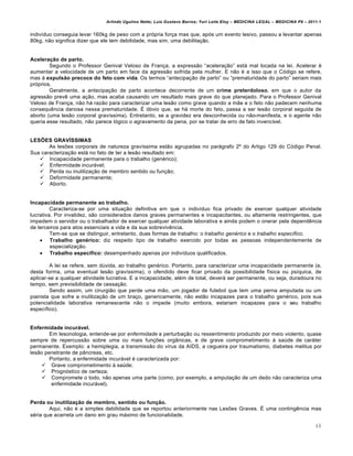 Arlindo Ugulino Netto; Luiz Gustavo Barros; Yuri Leite Eloy – MEDICINA LEGAL – MEDICINA P8 – 2011.1
48
indiv•duo conseguia levar 160kg de peso com a prƒpria for‚a mas que, apƒs um evento lesivo, passou a levantar apenas
80kg, n„o significa dizer que ele tem debilidade, mas sim, uma debilita‚„o.
Aceleração de parto.
Segundo o Professor Genival Veloso de Fran‚a, a express„o “acelera‚„o” estˆ mal locada na lei. Acelerar €
aumentar a velocidade de um parto em face da agress„o sofrida pela mulher. E n„o € a isso que o Cƒdigo se refere,
mas † expulsão precoce do feto com vida. Os termos “antecipa‚„o de parto” ou “prematuridade do parto” seriam mais
prƒprios.
Geralmente, a antecipa‚„o de parto acontece decorrente de um crime preterdoloso, em que o autor da
agress„o prev… uma a‚„o, mas acaba causando um resultado mais grave do que planejado. Para o Professor Genival
Veloso de Fran‚a, n„o hˆ raz„o para caracterizar uma les„o como grave quando a m„e e o feto n„o padecem nenhuma
consequ…ncia danosa nessa prematuridade. • ƒbvio que, se hˆ morte do feto, passa a ser les„o corporal seguida de
aborto (uma les„o corporal grav•ssima). Entretanto, se a gravidez era desconhecida ou n„o-manifesta, e o agente n„o
queria esse resultado, n„o parece lƒgico o agravamento da pena, por se tratar de erro de fato invenc•vel.
LESÕES GRAVÍSSIMAS
As les‡es corporais de natureza grav•ssima est„o agrupadas no parˆgrafo 2• do Artigo 129 do Cƒdigo Penal.
Sua caracteriza‚„o estˆ no fato de ter a les„o resultado em:
 Incapacidade permanente para o trabalho (gen€rico);
 Enfermidade incurˆvel;
 Perda ou inutiliza‚„o de membro sentido ou fun‚„o;
 Deformidade permanente;
 Aborto.
Incapacidade permanente ao trabalho.
Caracteriza-se por uma situa‚„o definitiva em que o indiv•duo fica privado de exercer qualquer atividade
lucrativa. Por invalidez, s„o considerados danos graves permanentes e incapacitantes, ou altamente restringentes, que
impedem o servidor ou o trabalhador de exercer qualquer atividade laborativa e ainda podem o onerar pela depend…ncia
de terceiros para atos essenciais a vida e da sua sobreviv…ncia.
Tem-se que se distinguir, entretanto, duas formas de trabalho: o trabalho genérico e o trabalho específico.
 Trabalho genérico: diz respeito tipo de trabalho exercido por todas as pessoas independentemente de
especializa‚„o.
 Trabalho específico: desempenhado apenas por indiv•duos qualificados.
A lei se refere, sem d‹vida, ao trabalho gen€rico. Portanto, para caracterizar uma incapacidade permanente (e,
desta forma, uma eventual les„o grav•ssima), o ofendido deve ficar privado da possibilidade f•sica ou ps•quica, de
aplicar-se a qualquer atividade lucrativa. E a incapacidade, al€m de total, deverˆ ser permanente, ou seja, duradoura no
tempo, sem previsibilidade de cessa‚„o.
Sendo assim, um cirurgi„o que perde uma m„o, um jogador de futebol que tem uma perna amputada ou um
pianista que sofre a inutiliza‚„o de um bra‚o, genericamente, n„o est„o incapazes para o trabalho gen€rico, pois sua
potencialidade laborativa remanescente n„o o impede (muito embora, estariam incapazes para o seu trabalho
espec•fico).
Enfermidade incurável.
Em lesonologia, entende-se por enfermidade a perturba‚„o ou ressentimento produzido por meio violento, quase
sempre de repercuss„o sobre uma ou mais fun‚‡es orgŽnicas, e de grave comprometimento † sa‹de de carˆter
permanente. Exemplo: a hemiplegia, a transmiss„o do v•rus da AIDS, a cegueira por traumatismo, diabetes melitus por
les„o penetrante de pŽncreas, etc.
Portanto, a enfermidade incurˆvel € caracterizada por:
 Grave comprometimento † sa‹de;
 Prognƒstico de certeza;
 Compromete o todo, n„o apenas uma parte (como, por exemplo, a amputa‚„o de um dedo n„o caracteriza uma
enfermidade incurˆvel).
Perda ou inutilização de membro, sentido ou função.
Aqui, n„o € a simples debilidade que se reportou anteriormente nas Les‡es Graves. • uma conting…ncia mas
s€ria que acarreta um dano em grau mˆximo de funcionalidade.
 