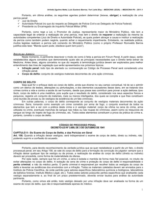 Arlindo Ugulino Netto; Luiz Gustavo Barros; Yuri Leite Eloy – MEDICINA LEGAL – MEDICINA P8 – 2011.1
5
Portanto, em ‹ltima anˆlise, os seguintes agentes podem determinar (leia-se, obrigar) a realiza‚„o de uma
per•cia penal:
 Juiz de Direito
 Autoridade Policial (no que diz respeito ao Delegado de Pol•cia Civil e ao Delegado de Pol•cia Federal)
 Presidente ou Encarregado de Inqu€rito Policial Militar (IPM)
Portanto, como rege a Lei, o Promotor de Justi‚a, representante maior do Minist€rio P‹blico, n„o tem a
capacidade legal de ordenar a realiza‚„o de uma per•cia, mas tem o direito de requerer a realiza‚„o da mesma †s
autoridades competentes (Juiz de Direito e Autoridade Policial), as quais podem abra‚ar a causa e instituir a realiza‚„o
da per•cia como tamb€m podem negˆ-la, quando achar o requerimento impertinente. Entretanto, na realidade prˆtica,
muitos legistas realizam a per•cia sob comando do Minist€rio P‹blico (como o prƒprio Professor Ronivaldo Barros
justifica esta tese: “Manda quem pode; obedece quem tem ju•zo”).
DISCIPLINA JURƒDICA
Neste momento, € pertinente descrever o modo de como € feita a per•cia em Fƒrum Penal. A partir daqui, ser„o
estabelecidos alguns conceitos que demonstrar„o quais s„o as principais necessidades que o Direito tenta extrair da
Medicina. Antes disso, alguns conceitos no que diz respeito † terminologia jur•dica devem ser explorados para melhor
entendimento das tiras de Legisla‚„o que ser„o apresentados nos prƒximos tƒpicos:
 Infração penal: todo tipo de atentado ou contraven‚„o ao Cƒdigo de Processo Penal serˆ considerado uma
infra‚„o penal.
 Corpo de delito: conjunto de vest•gios materiais decorrentes de uma a‚„o criminosa.
CORPO DE DELITO
Seja qual for o enfoque dado ao corpo de delito, ainda que diverso no seu campo conceitual, hˆ de se o admitir
como um elenco de les‡es, altera‚‡es ou perturba‚‡es, e dos elementos causadores desse dano, em se tratando dos
crimes contra a vida e contra a sa‹de do ser humano, desde que possa isso contribuir para provar a a‚„o delitosa. Ipso
facto, corpo de delito € uma metˆfora, pois sup‡e que o resultado do delito, considerado nos seus aspectos f•sicos e
ps•quicos, registre um conjunto de materiais, mais ou menos interligados, dos quais se comp‡e e que lhes constituem
uma reuni„o de provas ou de vest•gios da exist…ncia de um fato criminoso.
Em outras palavras, o corpo de delito corresponde ao conjunto de vest•gios materiais decorrentes da a‚„o
criminosa. Seria, tomando como exemplo um crime cometido por arma de fogo, o conjunto eventual de todos os
elementos que tem a ver com a prˆtica deste crime e € vest•gio material: corpo da v•tima na cena do crime, arma
utilizada no crime, eventuais manchas de sangue nas m„os ou nas roupas do criminoso, assim como os resqu•cios de
sangue ao longo do trajeto de fuga do criminoso, etc. Todos estes elementos constituem a prova da prˆtica do crime e,
portanto, constitui o corpo de delito.
CÓDIGO DE PROCESSO PENAL
DECRETO-LEI Nº 3.689, DE 3 DE OUTUBRO DE 1941
CAPÍTULO II - Do Exame do Corpo de Delito, e das Perícias em Geral
Art. 158. Quando a infra‚„o deixar vest•gios, serˆ indispensˆvel o exame de corpo de delito, direto ou indireto, n„o
podendo supri-lo a confiss„o do acusado.
Portanto, para devido reconhecimento da verdade jur•dica que se quer restabelecer a partir de um fato, o direito
processual penal, em seu Artigo 158, se vale do corpo de delito para a forma‚„o da convic‚„o do julgador: sempre que a
infra‚„o deixar qualquer tipo de vest•gio ou de provas, a realiza‚„o da anˆlise do corpo de delito (direito ou indireto)
deverˆ ser procedida, como forma de materialidade da ofensa.
Por esta raz„o, sempre que hˆ um crime, a cena € isolada e mantida de forma mais fiel poss•vel, no intuito de
evitar altera‚‡es no corpo de delito. A isola‚„o da cena de crime e prote‚„o do corpo de delito € responsabilidade o
perito criminal, e n„o do m€dico perito. O perito criminal € responsˆvel por recolher todos os vest•gios do corpo de
delito e levantar as evid…ncias dos envolvidos com a infra‚„o. Todos os materiais coletados devem ser enviados para o
Instituto de Pol•cia Cient•fica, de onde partir„o para setores espec•ficos (laboratƒrios qu•micos e biolƒgicos, laboratƒrios
de bal•stica forense, Instituto M€dico Legal, etc.). Todos estes setores possuir„o peritos espec•ficos que analisar„o cada
vest•gio separadamente e, ao final de um prazo predeterminado, dever„o enviar laudos para anˆlise da autoridade
pertinente.
Portanto, como vimos at€ ent„o, todo vest•gio deixado por uma infra‚„o deve ser analisada na forma de um
exame de corpo de delito, que n„o € responsabilidade apenas do m€dico.
 