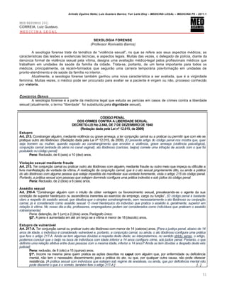 Arlindo Ugulino Netto; Luiz Gustavo Barros; Yuri Leite Eloy – MEDICINA LEGAL – MEDICINA P8 – 2011.1
51
MED RESUMOS 2011
CORREIA, Luiz Gustavo.
MEDICINA LEGAL
SEXOLOGIA FORENSE
(Professor Ronivaldo Barros)
A sexologia forense trata da temˆtica de “viol…ncia sexual”, no que se refere aos seus aspectos m€dicos, as
caracter•sticas das les‡es e evidencias t€cnicas, e aspectos legais. Muitas das vezes, o delegado de pol•cia, diante da
den‹ncia formal de viol…ncia sexual pela v•tima, designa uma avalia‚„o m€dico-legal pelos profissionais m€dicos que
trabalham em unidades de sa‹de da fam•lia da cidade. Trata-se, portanto, de um tema importante para todos os
m€dicos, principalmente, os rec€m-formados que seguir„o uma carreira temporˆria pƒs-forma‚„o em unidades de
pronto-atendimento e de sa‹de da fam•lia no interior.
Atualmente, a sexologia forense tamb€m ganhou uma nova caracter•stica a ser avaliada, que € a virgindade
feminina. Muitas vezes, o m€dico pode ser procurado para avaliar se a paciente € virgem ou n„o, processo conhecido
por vistoria.
CONCEITOS GERAIS
A sexologia forense € a parte da medicina legal que estuda as pericias em casos de crimes contra a liberdade
sexual (atualmente, o termo “liberdade” foi substitu•do pela dignidade sexual).
CÓDIGO PENAL
DOS CRIMES CONTRA A LIBERDADE SEXUAL
DECRETO-LEI No 2.848, DE 7 DE DEZEMBRO DE 1940
(Redação dada pela Lei nº 12.015, de 2009)
Estupro
Art. 213. Constranger algu€m, mediante viol…ncia ou grave amea‚a, a ter conjun‚„o carnal ou a praticar ou permitir que com ele se
pratique outro ato libidinoso: (Reda‚„o dada pela Lei n• 12.015, de 2009). [O presente artigo do código penal nos mostra que, quer
seja homem ou mulher, quando exposto ao constrangimento que envolve a violência, grave ameaça (violência psicológica),
conjunção carnal (entrada do pênis no canal vaginal), ato libidinoso (carícias, beijos) comete uma infração de acordo com o que foi
postulado no código penal]
Pena: Reclus„o, de 6 (seis) a 10 (dez) anos.
Violação sexual mediante fraude
Art. 215. Ter conjun‚„o carnal ou praticar outro ato libidinoso com algu€m, mediante fraude ou outro meio que impe‚a ou dificulte a
livre manifesta‚„o de vontade da v•tima. A realização da conjunção carnal, que é o ato sexual propriamente dito, ou ainda a prática
do ato libidinoso com alguma pessoa que esteja impedida de manifestar sua vontade livremente, viola o artigo 215 do código penal.
Portanto, a prática sexual com pessoas que estejam dormindo configura uma prática indevida e sob júdice do código penal.
Pena: Reclus„o, de 2 (dois) a 6 (seis) anos.
Assédio sexual
Art. 216-A ”Constranger algu€m com o intuito de obter vantagem ou favorecimento sexual, prevalecendo-se o agente da sua
condi‚„o de superior hierˆrquico ou ascend…ncia inerentes ao exerc•cio de emprego, cargo ou fun‚„o”. [O código penal é bastante
claro a respeito do assédio sexual, que idealiza que o simples constrangimento, sem necessariamente o ato libidinoso ou conjunção
carnal, já é considerado como assédio sexual. O nível hierárquico do indivíduo que pratica o assédio é, geralmente, superior em
relação à vítima. No nosso dia-a-dia, professores, empregadores podem ser considerados como indivíduos que praticam o assédio
rotineiramente]
Pena: deten‚„o, de 1 (um) a 2 (dois) anos. Parˆgrafo ‹nico:
§2º. A pena € aumentada em at€ um ter‚o se a v•tima € menor de 18 (dezoito) anos.
Estupro de vulnerável
Art. 217-A. Ter conjun‚„o carnal ou praticar outro ato libidinoso com menor de 14 (catorze) anos. [Para a justiça penal, abaixo de 14
anos de idade, o indivíduo é considerado vulnerável e, portanto, a conjunção carnal, ou ainda, o ato libidinoso configura uma prática
que fere o artigo 217-A. Ainda se tem algumas dúvidas a respeita desta idade; ao interpretarmos, no sentido strictu senso, o artigo,
podemos concluir que o beijo na boca de indivíduos com idade inferior a 14 anos configura crime, sob júdice penal. Portanto, o que
definiria uma relação afetiva entre duas pessoas com a mesma idade, inferior a 14 anos? Ainda se tem dúvidas a despeito desteviés
judicial]
Pena: reclus„o, de 8 (oito) a 15 (quinze) anos.
§1º. Incorre na mesma pena quem pratica as a‚‡es descritas no caput com algu€m que, por enfermidade ou defici…ncia
mental, n„o tem o necessˆrio discernimento para a prˆtica do ato, ou que, por qualquer outra causa, n„o pode oferecer
resist…ncia. [A prática sexual com indivíduos que estejam sob regime de anestesia, ou ainda, que por deficiência mental não
pode discernir o que é o correto, também fere o artigo 217-A.] [...]
 