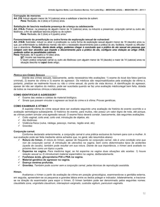 Arlindo Ugulino Netto; Luiz Gustavo Barros; Yuri Leite Eloy – MEDICINA LEGAL – MEDICINA P8 – 2011.1
52
Corrupção de menores
Art. 218. Induzir algu€m menor de 14 (catorze) anos a satisfazer a lasc•via de outrem:
Pena: Reclus„o, de 2 (dois) a 5 (cinco) anos.
Satisfação de lascívia mediante presença de criança ou adolescente
Art. 218-A. Praticar, na presen‚a de algu€m menor de 14 (catorze) anos, ou induzi-lo a presenciar, conjun‚„o carnal ou outro ato
libidinoso, a fim de satisfazer lasc•via prƒpria ou de outrem:
Pena: Reclus„o, de 2 (dois) a 4 (quatro) anos.”
Favorecimento da prostituição ou outra forma de exploração sexual de vulnerável
Art. 218-B. Submeter, induzir ou atrair † prostitui‚„o ou outra forma de explora‚„o sexual algu€m menor de 18 (dezoito) anos ou
que, por enfermidade ou defici…ncia mental, n„o tem o necessˆrio discernimento para a prˆtica do ato, facilitˆ-la, impedir ou dificultar
que a abandone. Portanto, diante deste artigo, podemos chegar Ž conclusˆo que a pr•tica do ato sexual em pessoas que
estejam com teor alco•lico que impede o discernimento para a pr•tica do ato, configura uma viola‡ˆo ao artigo 218-B,
podendo sofrer as penalidades cab…veis.
Pena: Reclus„o, de 4 (quatro) a 10 (dez) anos.
§2º: Incorre nas mesmas penas:
I. Quem pratica conjun‚„o carnal ou outro ato libidinoso com algu€m menor de 18 (dezoito) e maior de 14 (catorze) anos na
situa‚„o descrita no caput deste artigo;
PERƒCIA NOS CRIMES SEXUAIS
Diante dos crimes sexuais, basicamente, ser„o necessˆrios tr…s avalia‚‡es: 1) exame do local dos fatos (per•cia
criminal), 2) exame da v•tima e 3) exame do agressor. Os m€dicos s„o responsabilizados pela avalia‚„o da v•tima e,
portanto, predizer se realmente houve ou n„o o crime sexual, do ponto de vista t€cnico. A identifica‚„o do agressor,
apesar de n„o ser objetivo do m€dico, pode ser suscitada quando se faz uma avalia‚„o m€dico-legal bem feita, dotada
de todos os mecanismos cl•nicos e laboratoriais.
COMO IDENTIFICAR O AGRESSOR?
 Exame das vestes e coletas de material biolƒgico;
 Sinais que possam vincular o agressor ao local do crime e † v•tima: Provas gen€ticas.
COMO EXAMINAR A VÍTIMA?
A suposta v•tima do crime sexual deve ser avaliada seguindo uma avalia‚„o da histƒria do evento ocorrido e a
avalia‚„o semiolƒgica subseq“ente. O histƒrico do evento, para muitos, n„o possui um valor digno de nota, at€ porque,
as v•timas podem simular uma agress„o sexual. O exame f•sico deverˆ constar, basicamente, das seguintes avalia‚‡es:
 Coito vaginal, coito anal, coito oral, introdu‚„o de objetos, etc
 Ato libidinoso
 Viol…ncia f•sica (vulva, nˆdega, pesco‚o, mamas, regi„o anal, etc)
 Gravidez
Conjunção carnal.
Conforme declarado anteriormente, a conjun‚„o carnal € uma prˆtica exclusiva do homem para com a mulher. A
sua avalia‚„o pode ser feita mediante vˆrios achados que, no geral, s„o resumidos abaixo:
 Rotura do hímen. A rotura do hímen, apesar de frequente na conjunção carnal, não é uma condição sine qua
non da conjunção carnal. A introdução de utensílios na vagina, bem como determinados tipos de acidentes
(queda de cavalo), também pode resultar em sua rotura. Diante de sua importância, o hímen será avaliado no
próximo item como um tópico a parte.
 Esperma na vagina. Para medicina legal, se há esperma na vagina duas situações são aceitas: 1) houve
relação sexual ou 2) introduziram material espermático na vagina, deliberadamente.
 Fosfatase ácida, glicoproteína P30 e PSA na vagina.
 Material genético do agressor na vagina.
 Doença venérea profunda.
 Gravidez. Também pode ocorrer sem a conjunção carnal, pelas técnicas de reprodução assistida.
Hímen.
Avaliamos o h•men a partir da avalia‚„o da v•tima em posi‚„o ginecolƒgica, examinando-se a genitˆlia externa,
em seguida, apreendem-se os pequenos e grandes lˆbios entre os dedos polegar e indicador, bilateralmente, e traciona-
se na dire‚„o do examinador para expor o h•men. O h•men tamb€m pode ser denominado pelos seguintes nomes:
claustitatis zona, virginitatis claustrium, interseptum varginalis, custodia vigilium, paniculum vaginalis.
 